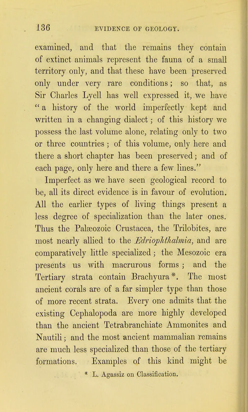 examined, and that the remains they contain of extinct animals represent the fauna of a small territory only, and that these have been preserved only under very rare conditions; so that, as Sir Charles Lyell has well expressed it, we have  a history of the world imperfectly kept and written in a changing dialect; of this history we possess the last volume alone, relating only to two or three countries ; of this volume, only here and there a short chapter has been preserved \ and of each page, only here and there a few lines. Imperfect as we have seen geological record to be, all its direct evidence is in favour of evolution. All the earlier types of living things present a less degree of specialization than the later ones. Thus the Palaeozoic Crustacea, the Trilobites, are most nearly allied to the JEdriopMhahnia, and are comparatively little specialized; the Mesozoic era presents us with macrurous forms ; and the Tertiary strata contain Brachyura*. The most ancient corals are of a far simpler type than those of more recent strata. Every one admits that the existing Cephalopoda are more highly developed than the ancient Tetrabranchiate Ammonites and Nautili; and the most ancient mammalian remains are much less specialized than those of the tertiary formations. Examples of this kind might be * L. Agassiz on Classification.
