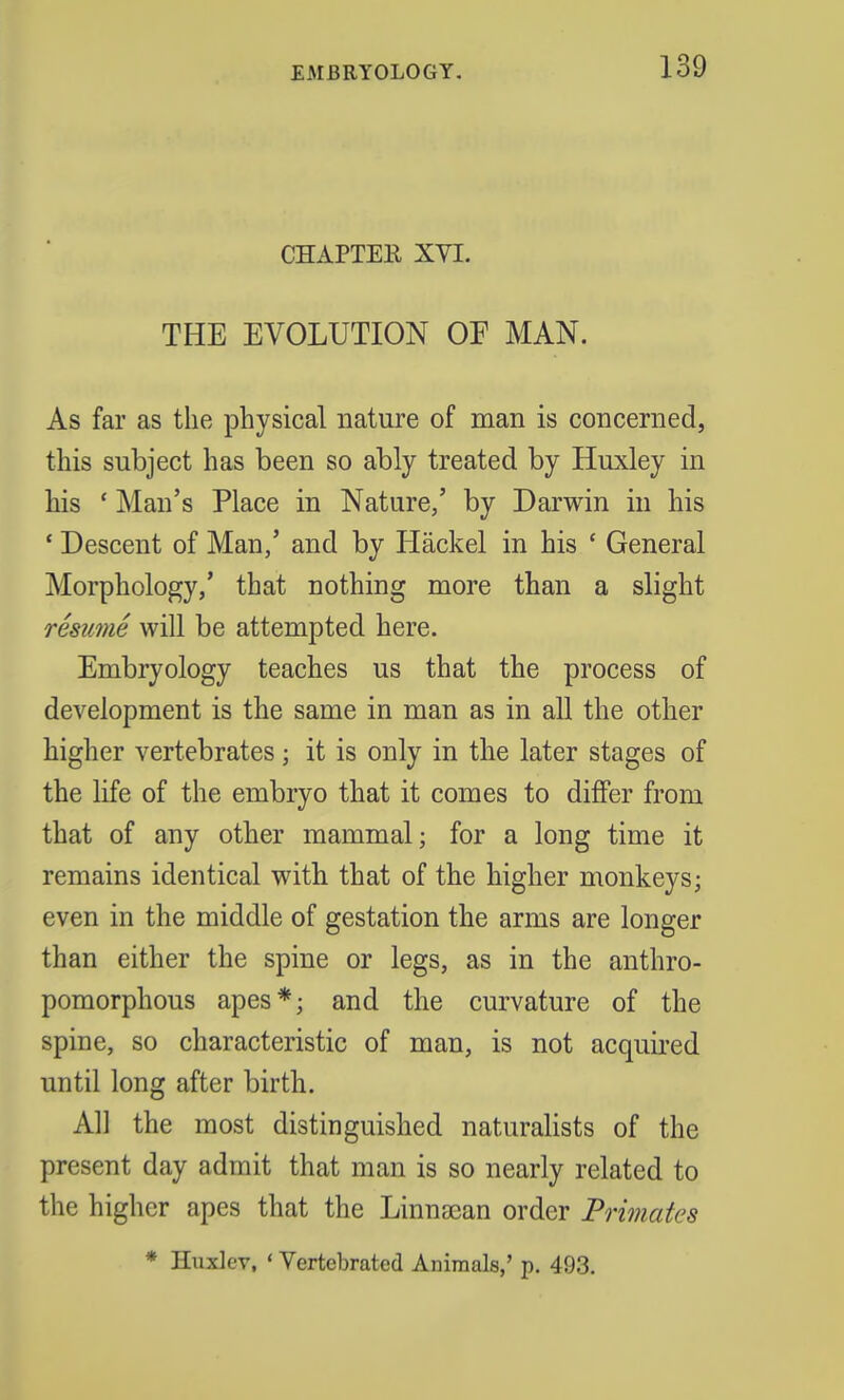 CHAPTER XVI. THE EVOLUTION OF MAN. As far as the physical nature of man is concerned, this subject has been so ably treated by Huxley in his ' Man's Place in Nature,' by Darwin in his ' Descent of Man,' and by Hackel in his ' General Morphology,' that nothing more than a slight resume will be attempted here. Embryology teaches us that the process of development is the same in man as in all the other higher vertebrates; it is only in the later stages of the life of the embryo that it comes to differ from that of any other mammal; for a long time it remains identical with that of the higher monkeys; even in the middle of gestation the arms are longer than either the spine or legs, as in the anthro- pomorphous apes*; and the curvature of the spine, so characteristic of man, is not acquired until long after birth. All the most distinguished naturalists of the present day admit that man is so nearly related to the higher apes that the Linnscan order Primates * Huxlev, ' Vertebrated Animals,' p. 493.