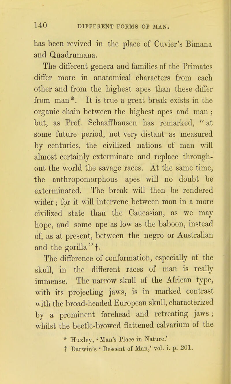 has been revived in the place of Cuvier's Bimana and Quadrumana. The different genera and families of the Primates differ more in anatomical characters from each other and from the highest apes than these differ from man*. It is true a great break exists in the organic chain between the highest apes and man ; but, as Prof. Schaaffhausen has remarked,  at some future period, not very distant as measured by centuries, the civilized nations of man will almost certainly exterminate and replace through- out the world the savage races. At the same time, the anthropomorphous apes will no doubt be exterminated. 'The break will then be rendered wider; for it will intervene between man in a more civilized state than the Caucasian, as we may hope, and some ape as low as the baboon, instead of, as at present, between the negro or Australian and the gorilla f. The difference of conformation, especially of the skull, in the different races of man is really immense. The narrow skull of the African type, with its projecting jaws, is in marked contrast with the broad-headed European skull, characterized by a prominent forehead and retreating jaws; whilst the beetle-browed flattened calvarium of the * Huxley, «Man's Place in Nature.' t Darwin's ' Descent of Man,' vol. i. p. 201.
