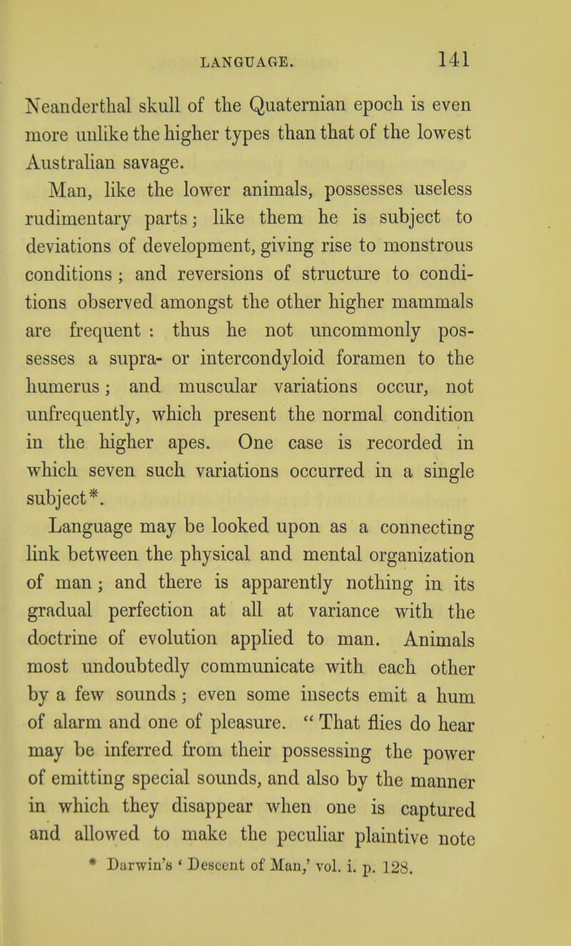 Neanderthal skull of the Quaternian epoch is even more unlike the higher types than that of the lowest Australian savage. Man, like the lower animals, possesses useless rudimentary parts; like them he is subject to deviations of development, giving rise to monstrous conditions ; and reversions of structure to condi- tions observed amongst the other higher mammals are frequent : thus he not uncommonly pos- sesses a supra- or intercondyloid foramen to the humerus; and muscular variations occur, not unfrequently, which present the normal condition in the higher apes. One case is recorded in which seven such variations occurred in a single subject*. Language may be looked upon as a connecting link between the physical and mental organization of man j and there is apparently nothing in its gradual perfection at all at variance with the doctrine of evolution applied to man. Animals most undoubtedly communicate with each other by a few sounds; even some insects emit a hum of alarm and one of pleasure.  That flies do hear may be inferred from their possessing the power of emitting special sounds, and also by the manner in which they disappear when one is captured and allowed to make the peculiar plaintive note
