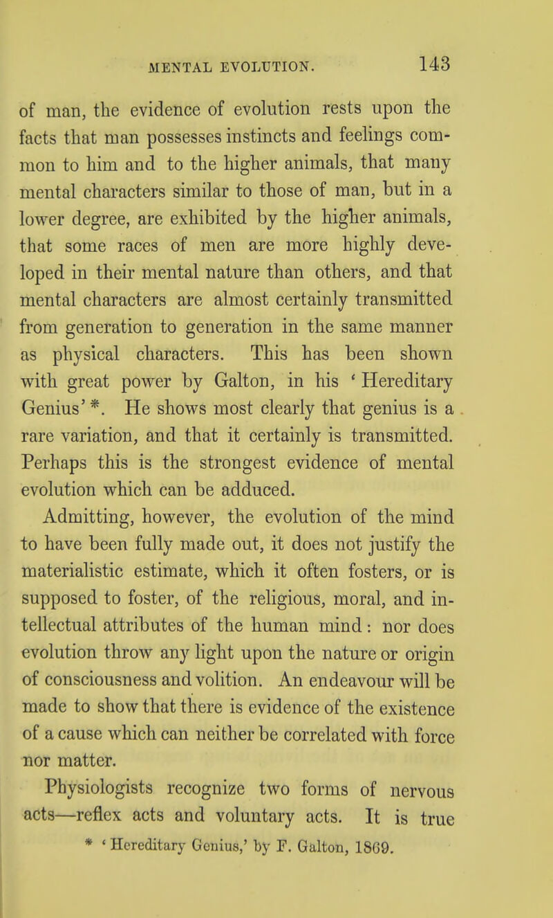 of man, the evidence of evolution rests upon the facts that man possesses instincts and feelings com- mon to him and to the higher animals, that many mental characters similar to those of man, but in a lower degree, are exhibited by the higher animals, that some races of men are more highly deve- loped in their mental nature than others, and that mental characters are almost certainly transmitted from generation to generation in the same manner as physical characters. This has been shown with great power by Galton, in his ' Hereditary Genius' *. He shows most clearly that genius is a rare variation, and that it certainly is transmitted. Perhaps this is the strongest evidence of mental evolution which can be adduced. Admitting, however, the evolution of the mind to have been fully made out, it does not justify the materialistic estimate, which it often fosters, or is supposed to foster, of the religious, moral, and in- tellectual attributes of the human mind: nor does evolution throw any light upon the nature or origin of consciousness and volition. An endeavour will be made to show that there is evidence of the existence of a cause which can neither be correlated with force nor matter. Physiologists recognize two forms of nervous acts—reflex acts and voluntary acts. It is true * 4 Hereditary Genius,' by F. Galton, 18G9.
