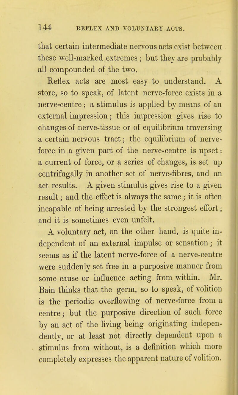 that certain intermediate nervous acts exist betweeu these well-marked extremes; but they are probably all compounded of the two. Reflex acts are most easy to understand. A store, so to speak, of latent nerve-force exists in a nerve-centre; a stimulus is applied by means of an external impression; this impression gives rise to changes of nerve-tissue or of equilibrium traversing a certain nervous tract; the equilibrium of nerve- force in a given part of the nerve-centre is upset: a current of force, or a series of changes, is set up centrifugally in another set of nerve-fibres, and an act results. A given stimulus gives rise to a given result j and the effect is always the same \ it is often incapable of being arrested by the strongest effort; and it is sometimes even unfelt. A voluntary act, on the other hand, is quite in- dependent of an external impulse or sensation; it seems as if the latent nerve-force of a nerve-centre were suddenly set free in a purposive manner from some cause or influence acting from within. Mr. Bain thinks that the germ, so to speak, of volition is the periodic overflowing of nerve-force from a centre; but the purposive direction of such force by an act of the living being originating indepen- dently, or at least not directly dependent upon a stimulus from without, is a definition which more completely expresses the apparent nature of volition.
