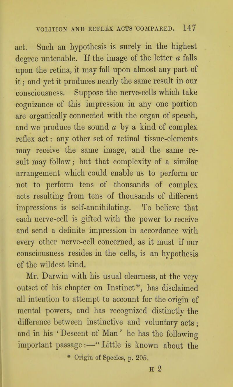 act. Such an hypothesis is surely in the highest degree untenable. If the image of the letter a falls upon the retina, it may fall upon almost any part of it; and yet it produces nearly the same result in our consciousness. Suppose the nerve-cells which take cognizance of this impression in any one portion are organically connected with the organ of speech, and we produce the sound a by a kind of complex reflex act: any other set of retinal tissue-elements may receive the same image, and the same re- sult may follow; but that complexity of a similar arrangement which could enable us to perform or not to perform tens of thousands of complex acts resulting from tens of thousands of different impressions is self-annihilating. To believe that each nerve-cell is gifted with the power to receive and send a definite impression in accordance with every other nerve-cell concerned, as it must if our consciousness resides in the cells, is an hypothesis of the wildest kind. Mr. Darwin with his usual clearness, at the very outset of his chapter on Instinct*, has disclaimed all intention to attempt to account for the origin of mental powers, and has recognized distinctly the difference between instinctive and voluntary acts; and in his 'Descent of Man' he has the following o important passage :— Little is known about the * Origin of Species, p. 205. H 2
