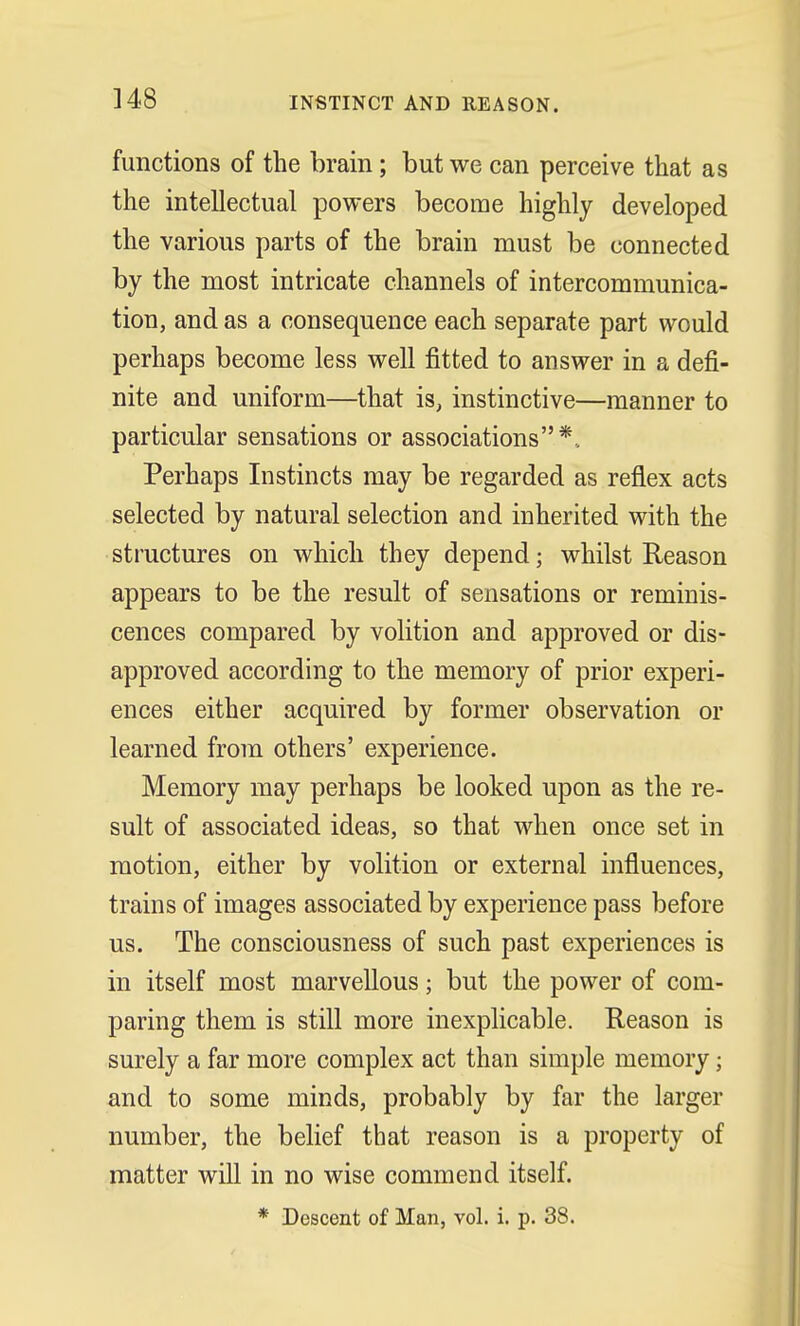 ]48 INSTINCT AND REASON. functions of the brain; but we can perceive that as the intellectual powers become highly developed the various parts of the brain must be connected by the most intricate channels of intercommunica- tion, and as a consequence each separate part would perhaps become less well fitted to answer in a defi- nite and uniform—that is, instinctive—manner to particular sensations or associations*.. Perhaps Instincts may be regarded as reflex acts selected by natural selection and inherited with the structures on which they depend; whilst Reason appears to be the result of sensations or reminis- cences compared by volition and approved or dis- approved according to the memory of prior experi- ences either acquired by former observation or learned from others' experience. Memory may perhaps be looked upon as the re- sult of associated ideas, so that when once set in motion, either by volition or external influences, trains of images associated by experience pass before us. The consciousness of such past experiences is in itself most marvellous; but the power of com- paring them is still more inexplicable. Reason is surely a far more complex act than simple memory; and to some minds, probably by far the larger number, the belief that reason is a property of matter will in no wise commend itself. * Descent of Man, vol. i. p. 38.