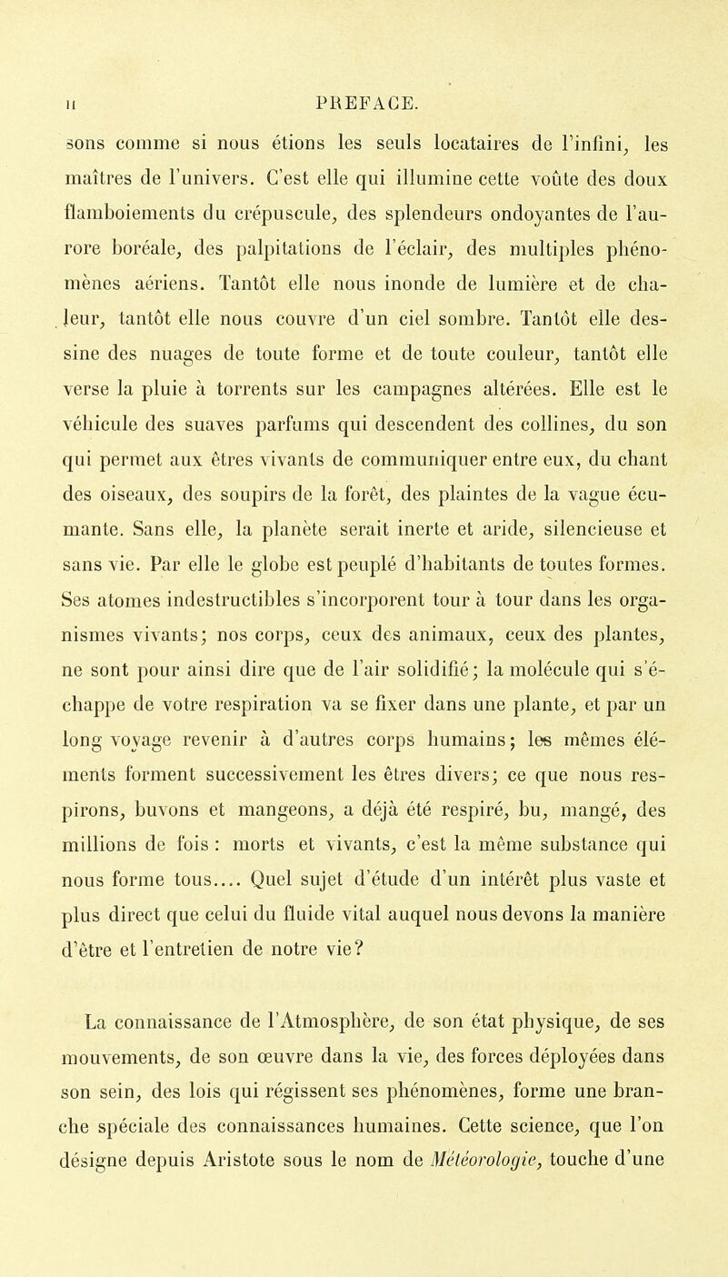 sons comme si nous étions les seuls locataires de l'infini^ les maîtres de l'univers. C'est elle qui illumine cette voûte des doux flamboiements du crépuscule;, des splendeurs ondoyantes de l'au- rore boréale, des palpitations de l'éclair, des multiples phéno- mènes aériens. Tantôt elle nous inonde de lumière et de cha- . leur, tantôt elle nous couvre d'un ciel sombre. Tantôt elle des- sine des nuages de toute forme et de toute couleur, tantôt elle verse la pluie à torrents sur les campagnes altérées. Elle est le véhicule des suaves parfums qui descendent des collines, du son qui permet aux êtres vivants de communiquer entre eux, du chant des oiseaux, des soupirs de la forêt, des plaintes de la vague écu- mante. Sans elle, la planète serait inerte et aride, silencieuse et sans vie. Par elle le globe est peuplé d'habitants de toutes formes. Ses atomes indestructibles s'incorporent tour à tour dans les orga- nismes vivants; nos corps, ceux des animaux, ceux des plantes, ne sont pour ainsi dire que de l'air solidifié; la molécule qui s'é- chappe de votre respiration va se fixer dans une plante, et par un long voyage revenir à d'autres corps humains ; les mêmes élé- ments forment successivement les êtres divers; ce que nous res- pirons, buvons et mangeons, a déjà été respiré, bu, mangé, des millions de fois : morts et vivants, c'est la même substance qui nous forme tous,.,. Quel sujet d'étude d'un intérêt plus vaste et plus direct que celui du fluide vital auquel nous devons la manière d'être et l'entretien de notre vie? La connaissance de l'Atmosphère, de son état physique, de ses mouvements, de son œuvre dans la vie, des forces déployées dans son sein, des lois qui régissent ses phénomènes, forme une bran- che spéciale des connaissances humaines. Cette science, que l'on désigne depuis Aristote sous le nom de Météorologie, touche d'une