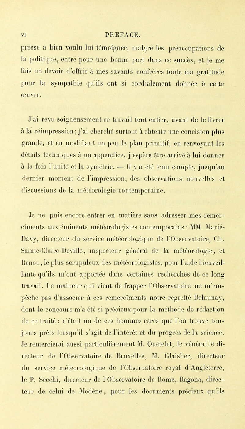 presse a bien voulu lui témoigner, malgré les préoccupations de la politique, entre pour une bonne part dans ce succès, et je me fais un devoir d'offrir à mes savants confrères toute ma gratitude pour la sympathie qu'ils ont si cordialement donnée à cette œuvre. J'ai revu soigaeuseraent ce travail tout entier, avant de le livrer à la réimpression; j'ai cberclié surtout à obtenir une concision plus grande, et en modifiant un peu le plan primitif, en renvoyant les détails techniques à un appendice, j'espère être arrivé à lui donner à la fois l'unité et la symétrie. — H y a été tenu compte, jusqu'au dernier moment de l'impression, des observations nouvelles et discussions de la météorologie contemporaine. Je ne puis encore entrer en matière sans adresser mes remer- cîments aux éminents météorologistes contemporains : MM. Marié- Davy, directeur du service météorologique de l'Observatoire, Ch. Sainte-Claire-Deville, inspecteur général de la météorologie, et Renou, le plus scrupuleux des météorologistes, pour l'aide bienveil- lante qu'ils m'ont apportée dans certaines recherches do ce long travail. Le malheur qui vient de frapper l'Observatoire ne m'em- pêche pas d'associer à ces remercîments notre regretté Delaunay, dont le concours m'a été si précieux pour la méthode de rédaction de ce traité : c'était un de ces hommes rares que l'on trouve tou- jours prêts lorsqu'il s'agit de l'intérêt et du progrès de la science. Je remercierai aussi particulièrement M. Quételet, le vénérable di- recteur de l'Observatoire de Bruxelles, M. Glaisher, directeur du service météorologique de l'Observatoire royal d'Angleterre, le P. Secchi, directeur de l'Observatoire de Rome, Ragona, direc- teur de celui de Modène, pour les documents précieux qu'ils