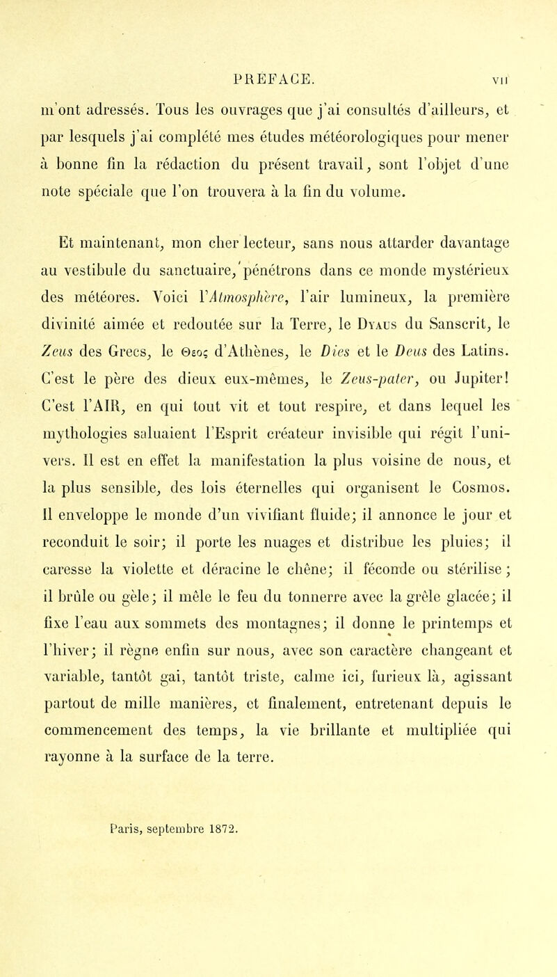m'ont adressés. Tous les ouvrages que j'ai consultés d'ailleurs^ et par lesquels j'ai complété mes études météorologiques pour mener à bonne fin la rédaction du présent travail, sont l'objet d'une note spéciale que l'on trouvera à la fin du volume. Et maintenant, mon cher lecteur, sans nous attarder davantage au vestibule du sanctuaire/pénétrons dans ce monde mystérieux des météores. Voici Y Atmosphère, l'air lumineux, la première divinité aimée et redoutée sur la Terre, le Dyaus du Sanscrit, le Zeus des Grecs, le Geoç d'Athènes, le Dies et le Deus des Latins. C'est le père des dieux eux-mêmes, le Zeus-pafer, ou Jupiter! C'est l'AIR, en qui tout vit et tout respire, et dans lequel les mythologies saluaient l'Esprit créateur invisible qui régit l'uni- vers. Il est en effet la manifestation la plus voisine de nous, et la plus sensible, des lois éternelles qui organisent le Cosmos. 11 enveloppe le monde d'un vivifiant fluide; il annonce le jour et reconduit le soir; il porte les nuages et distribue les pluies; il caresse la violette et déracine le chêne; il féconde ou stérilise ; il brûle ou gèle; il mêle le feu du tonnerre avec la grêle glacée; il fixe l'eau aux sommets des montagnes; il donne le printemps et l'hiver; il règne enfin sur nous, avec son caractère changeant et variable, tantôt gai, tantôt triste, calme ici, furieux là, agissant partout de mille manières, et finalement, entretenant depuis le commencement des temps, la vie brillante et multipliée qui rayonne à la surface de la terre. Paris, septembre 1872.