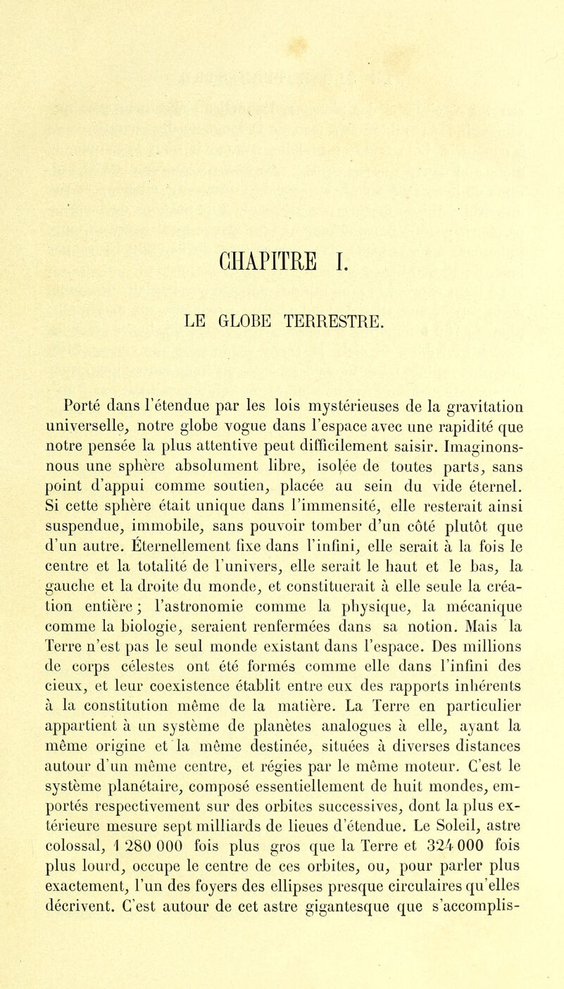 CHAPITRE I. LE GLOBE TERRESTRE. Porté dans l'étendue par les lois mystérieuses de la gravitation universelle, notre globe vogue dans l'espace avec une rapidité que notre pensée la plus attentive peut difficilement saisir. Imaginons- nous une sphère absolument libre, isolée de toutes parts, sans point d'appui comme soutien, placée au sein du vide éternel. Si cette sphère était unique dans l'immensité, elle resterait ainsi suspendue, immobile, sans pouvoir tomber d'un côté plutôt que d'un autre. Éternellement fixe dans l'infini, elle serait à la fois le centre et la totalité de l'univers, elle serait le haut et le bas, la gauche et la droite du monde, et constituerait à elle seule la créa- tion entière ; l'astronomie comme la physique, la mécanique comme la biologie, seraient renfermées dans sa notion. Mais la Terre n'est pas le seul monde existant dans l'espace. Des millions de corps célestes ont été formés comme elle dans l'infini des cieux, et leur coexistence établit entre eux des rapports inhérents à la constitution même de la matière. La Terre en particulier appartient à un système de planètes analogues à elle, ayant la même origine et la même destinée, situées à diverses distances autour d'un même centre, et régies par le même moteur. C'est le système planétaire, composé essentiellement de huit mondes, em- portés respectivement sur des orbites successives, dont la plus ex- térieure mesure sept milliards de lieues d'étendue. Le Soleil, astre colossal, 1 280 000 fois plus gros que la Terre et 324 000 fois plus lourd, occupe le centre de ces orbites, ou, pour parler plus exactement, l'un des foyers des ellipses presque circulaires qu'elles décrivent. C'est autour de cet astre gigantesque que s'accomplis-