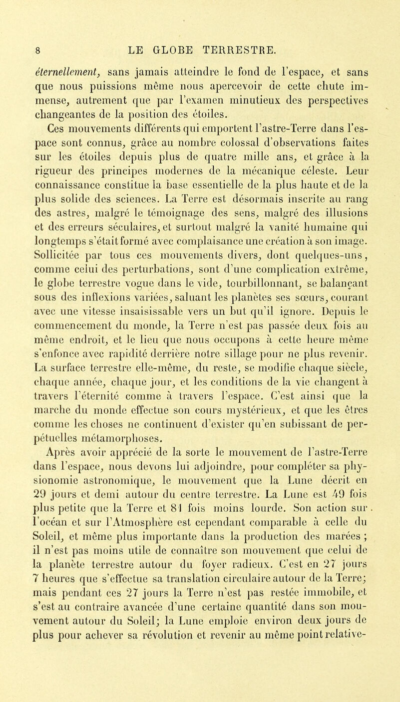 éternellement, sans jamais atteindre le fond de l'espace, et sans que nous puissions même nous apercevoir de cette chute im- mense, autrement que par l'examen minutieux des perspectives changeantes de la position des étoiles. Ces mouvements différents qui emportent l'astre-Terre dans l'es- pace sont connus, grâce au nomhre colossal d'observations faites sur les étoiles depuis plus de quatre mille ans, et grâce à la rigueur des principes modernes de la mécanique céleste. Leur connaissance constitue la base essentielle de la plus haute et de la plus solide des sciences. La Terre est désormais inscrite au rang des astres, malgré le témoignage des sens, malgré des illusions et des erreurs séculaires, et surtout malgré la vanité humaine qui longtemps s'était formé avec complaisance une création à son image. Sollicitée par tous ces mouvements divers, dont quelques-uns, comme celui des perturbations, sont d'une complication extrême, le globe terrestre vogue dans le vide, tourbillonnant, se balançant sous des inflexions variées, saluant les planètes ses sœurs, courant avec une vitesse insaisissable vers un but qu'il ignore. Depuis le commencement du monde, la Terre n'est pas passée deux fois au même endroit, et le lieu que nous occupons à cette heure môme s'enfonce avec rapidité derrière notre sillage pour ne plus revenir. La surface terrestre elle-même, du reste, se modifie chaque siècle, chaque année, chaque jour, et les conditions de la vie changent à travers l'éternité comme à travers l'espace. C'est ainsi que la marche du monde effectue son cours mystérieux, et que les êtres comme les choses ne continuent d'exister qu'en subissant de per- pétuelles métamorphoses. Après avoir apprécié de la sorte le mouvement de l'astre-Terre dans l'espace, nous devons lui adjoindre, pour compléter sa phy- sionomie astronomique, le mouvement que la Lune décrit en 29 jours et demi autour du centre terrestre. La Lune est 49 fois plus petite que la Terre et 81 fois moins lourde. Son action sur l'océan et sur l'Atmosphère est cependant comparable à celle du Soleil, et même plus importante dans la production des marées ; il n'est pas moins utile de connaître son mouvement que celui de la planète terrestre autour du foyer radieux. C'est en 27 jours 7 heures que s'effectue sa translation circulaire autour de la Terre; mais pendant ces 27 jours la Terre n'est pas restée immobile, et s'est au contraire avancée d'une certaine quantité dans son mou- vement autour du Soleil; la Lune emploie environ deux jours de plus pour achever sa révolution et revenir au même point relative-