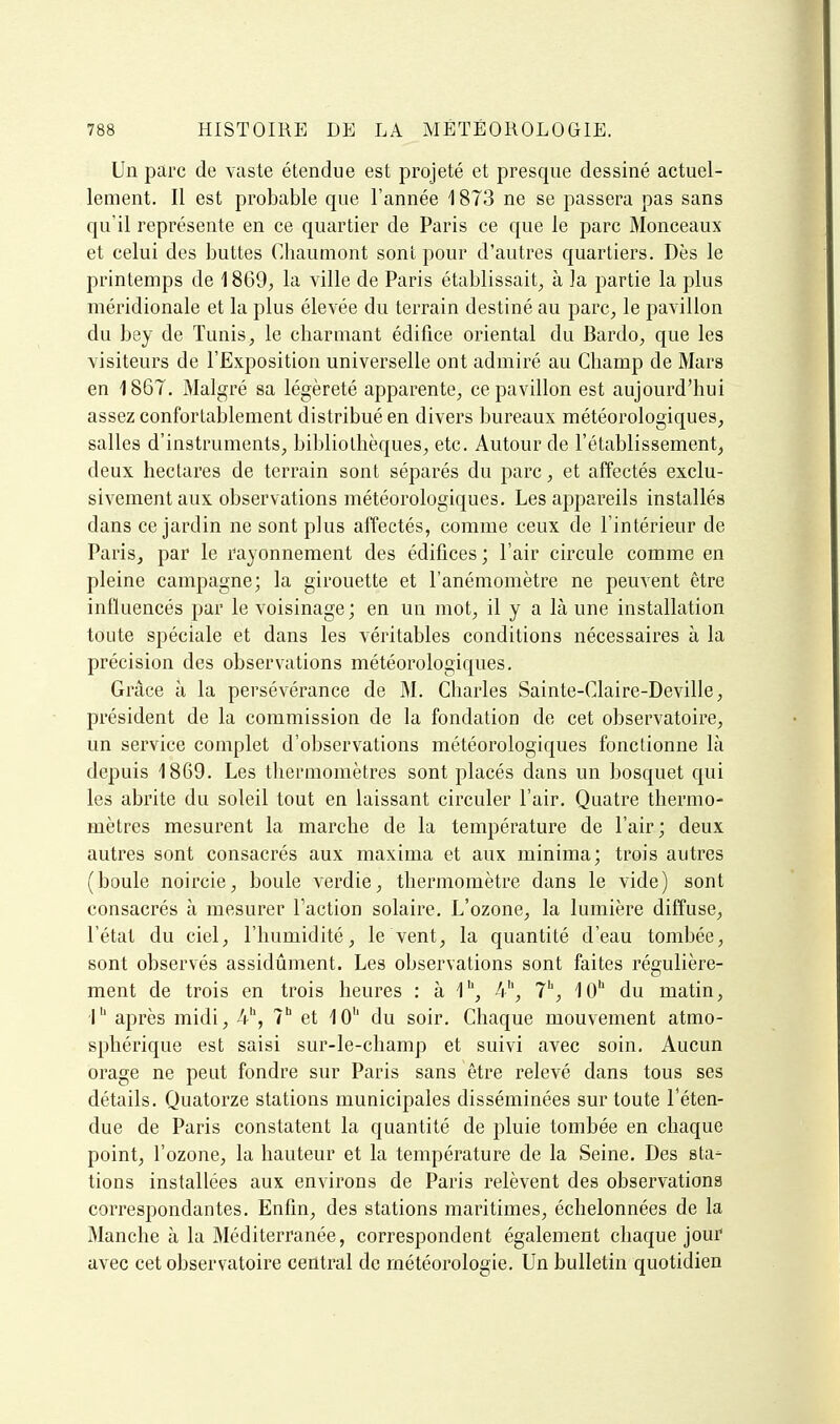 Un parc de vaste étendue est projeté et presque dessiné actuel- lement. Il est probable que l'année 1873 ne se passera pas sans qu'il représente en ce quartier de Paris ce que le parc Monceaux et celui des buttes Chaumont sont pour d'autres quartiers. Dès le printemps de 1869, la ville de Paris établissait^ à la partie la plus méridionale et la plus élevée du terrain destiné au parc, le pavillon du bey de Tunis, le charmant édifice oriental du Bardo, que les visiteurs de l'Exposition universelle ont admiré au Champ de Mars en 186T. Malgré sa légèreté apparente, ce pavillon est aujourd'hui assez confortablement distribué en divers bureaux météorologiques, salles d'instruments, bibliothèques, etc. Autour de l'établissement, deux hectares de terrain sont séparés du parc, et affectés exclu- sivement aux observations météorologiques. Les appareils installés dans ce jardin ne sont plus affectés, comme ceux de l'intérieur de Paris, par le rayonnement des édifices ; l'air circule comme en pleine campagne; la girouette et l'anémomètre ne peuvent être influencés par le voisinage; en un mot, il y a là une installation toute spéciale et dans les véritables conditions nécessaires à la précision des observations météorologiques. Grâce à la persévérance de M. Charles Sainte-Claire-Deville, président de la commission de la fondation de cet observatoire, un service complet d'observations météorologiques fonctionne là depuis 1869. Les thermomètres sont placés dans un bosquet qui les abrite du soleil tout en laissant circuler l'air. Quatre thermo- mètres mesurent la marche de la température de l'air; deux autres sont consacrés aux maxima et aux minima; trois autres (boule noircie, boule verdie, thermomètre dans le vide) sont consacrés à mesurer Taction solaire. L'ozone, la lumière diffuse, l'étal du ciel, l'humidité, le vent, la quantité d'eau tombée, sont observés assidûment. Les observations sont faites régulière- ment de trois en trois heures : à 1*, 4'', 7^, 10'' du matin, 1'' après midi, 4, 1^ et 10'' du soir. Chaque mouvement atmo- sphérique est saisi sur-le-champ et suivi avec soin. Aucun orage ne peut fondre sur Paris sans être relevé dans tous ses détails. Quatorze stations municipales disséminées sur toute l'éten- due de Paris constatent la quantité de pluie tombée en chaque point, l'ozone, la hauteur et la température de la Seine. Des sta- tions installées aux environs de Paris relèvent des observations correspondantes. Enfin, des stations maritimes, échelonnées de la Manche à la Méditerranée, correspondent également chaque jour avec cet observatoire central de météorologie. Un bulletin quotidien