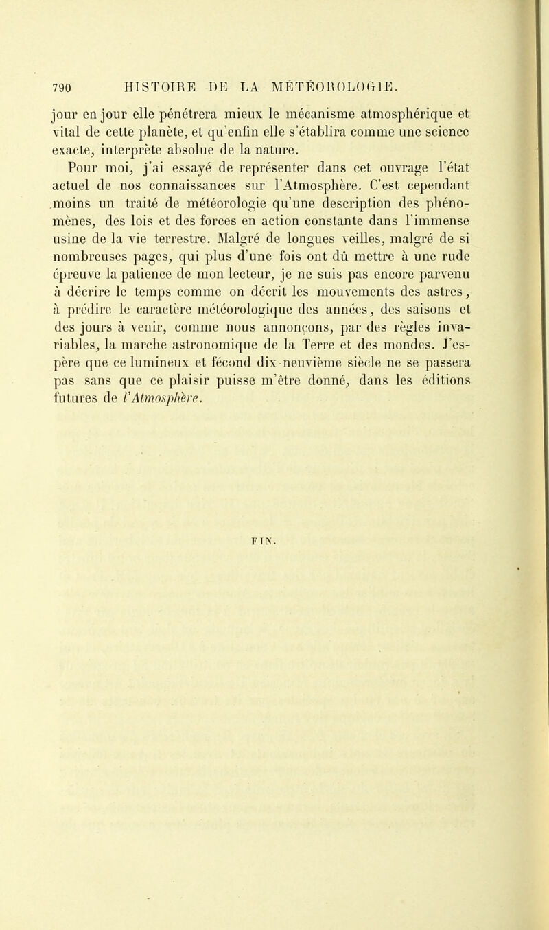 jour en jour elle pénétrera mieux le mécanisme atmosphérique et vital de cette planète, et qu'enfin elle s'établira comme une science exacte, interprète absolue de la nature. Pour moi, j'ai essayé de représenter dans cet ouvrage l'état actuel de nos connaissances sur l'Atmosphère, C'est cependant .moins un traité de météorologie qu'une description des phéno- mènes, des lois et des forces en action constante dans l'immense usine de la vie terrestre. Malgré de longues veilles, malgré de si nombreuses pages, qui plus d'une fois ont dû mettre à une rude épreuve la patience de mon lecteur, je ne suis pas encore parvenu à décrire le temps comme on décrit les mouvements des astres, à prédire le caractère météorologique des années, des saisons et des jours à venir, comme nous annonçons, par des règles inva- riables, la marche astronomique de la Terre et des mondes. J'es- père que ce lumineux et fécond dix-neuvième siècle ne se passera pas sans que ce plaisir puisse m'être donné, dans les éditions futures de rAtmosphère. FIN.