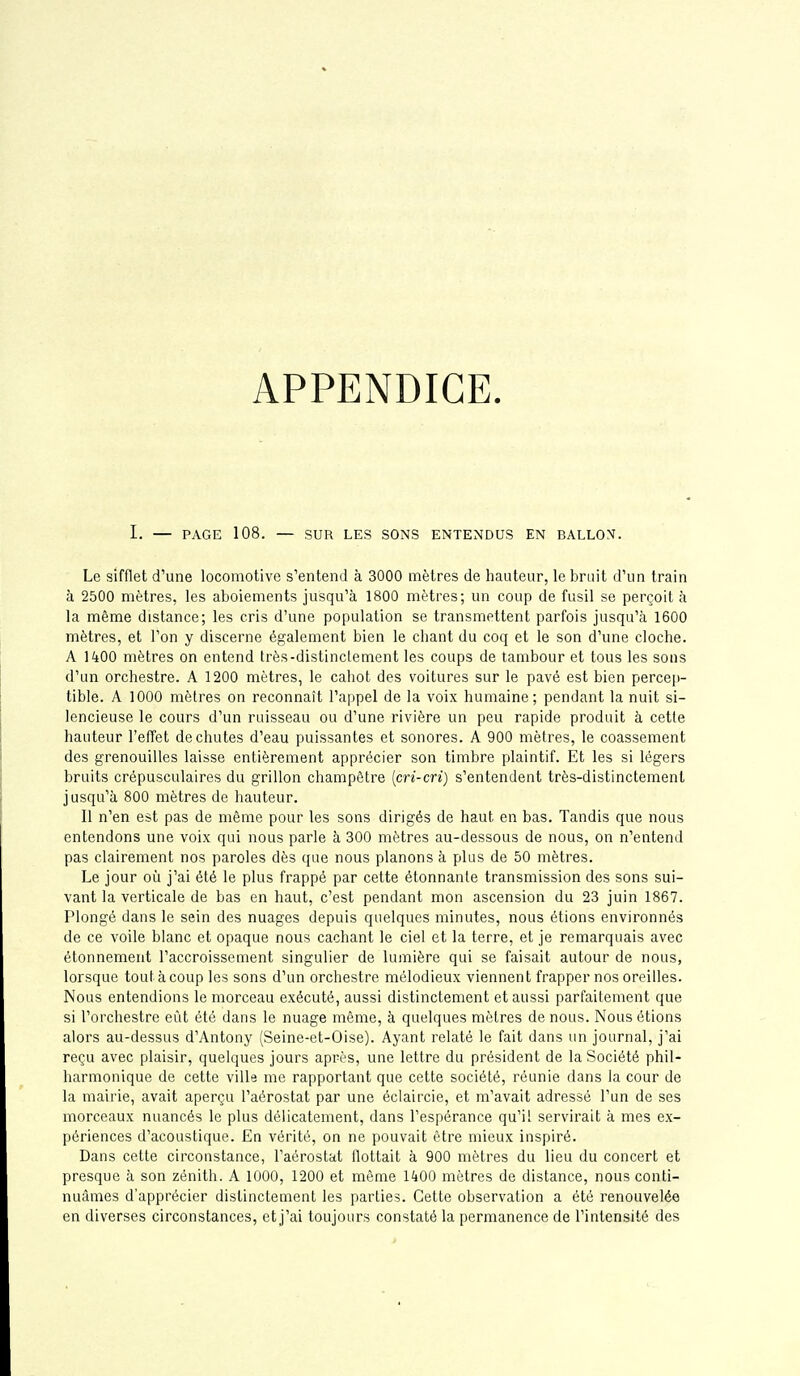 APPENDICE. I. — PAGE 108. — SUR LES SONS ENTENDUS EN BALLON. Le sifflet d'une locomotive s'entend à 3000 mètres de hauteur, le bruit d'un train à 2500 mètres, les aboiements jusqu'à 1800 mètres; un coup de fusil se perçoit à la même distance; les cris d'une population se transmettent parfois jusqu'à 1600 mètres, et l'on y discerne également bien le chant du coq et le son d'une cloche. A 1400 mètres on entend très-distinclement les coups de tambour et tous les sons d'un orchestre. A 1200 mètres, le cahot des voitures sur le pavé est bien percep- tible. A 1000 mètres on reconnaît l'appel de la voix humaine; pendant la nuit si- lencieuse le cours d'un ruisseau ou d'une rivière un peu rapide produit à cette hauteur l'effet déchûtes d'eau puissantes et sonores. A 900 mètres, le coassement des grenouilles laisse entièrement apprécier son timbre plaintif. Et les si légers bruits crépusculaires du grillon champêtre [cri-cri) s'entendent très-distinctement jusqu'à 800 mètres de hauteur. Il n'en est pas de même pour les sons dirigés de haut en bas. Tandis que nous entendons une voix qui nous parle à 300 mètres au-dessous de nous, on n'entend pas clairement nos paroles dès que nous planons à plus de 50 mètres. Le jour où j'ai été le plus frappé par cette étonnante transmission des sons sui- vant la verticale de bas en haut, c'est pendant mon ascension du 23 juin 1867. Plongé dans le sein des nuages depuis quelques minutes, nous étions environnés de ce voile blanc et opaque nous cachant le ciel et la terre, et je remarquais avec étonnement l'accroissement singulier de lumière qui se faisait autour de nous, lorsque tout à coup les sons d'un orchestre mélodieux viennent frapper nos oreilles. Nous entendions le morceau exécuté, aussi distinctement et aussi parfaitement que si l'orchestre eût été dans le nuage même, à quelques mètres de nous. Nous étions alors au-dessus d'Antony (Seine-et-Oise). Ayant relaté le fait dans un journal, j'ai reçu avec plaisir, quelques jours après, une lettre du président de la Société phil- harmonique de cette ville me rapportant que cette société, réunie dans la cour de la mairie, avait aperçu l'aérostat par une éclaircie, et m'avait adressé l'un de ses morceaux nuancés le plus délicatement, dans l'espérance qu'il servirait à mes ex- périences d'acoustique. En vérité, on ne pouvait être mieux inspiré. Dans cette circonstance, l'aérostat flottait à 900 mètres du lieu du concert et presque à son zénith. A 1000, 1200 et même 1400 mètres de distance, nous conti- nuâmes d'apprécier distinctement les parties. Cette observation a été renouvelée en diverses circonstances, et j'ai toujours constaté la permanence de l'intensité des
