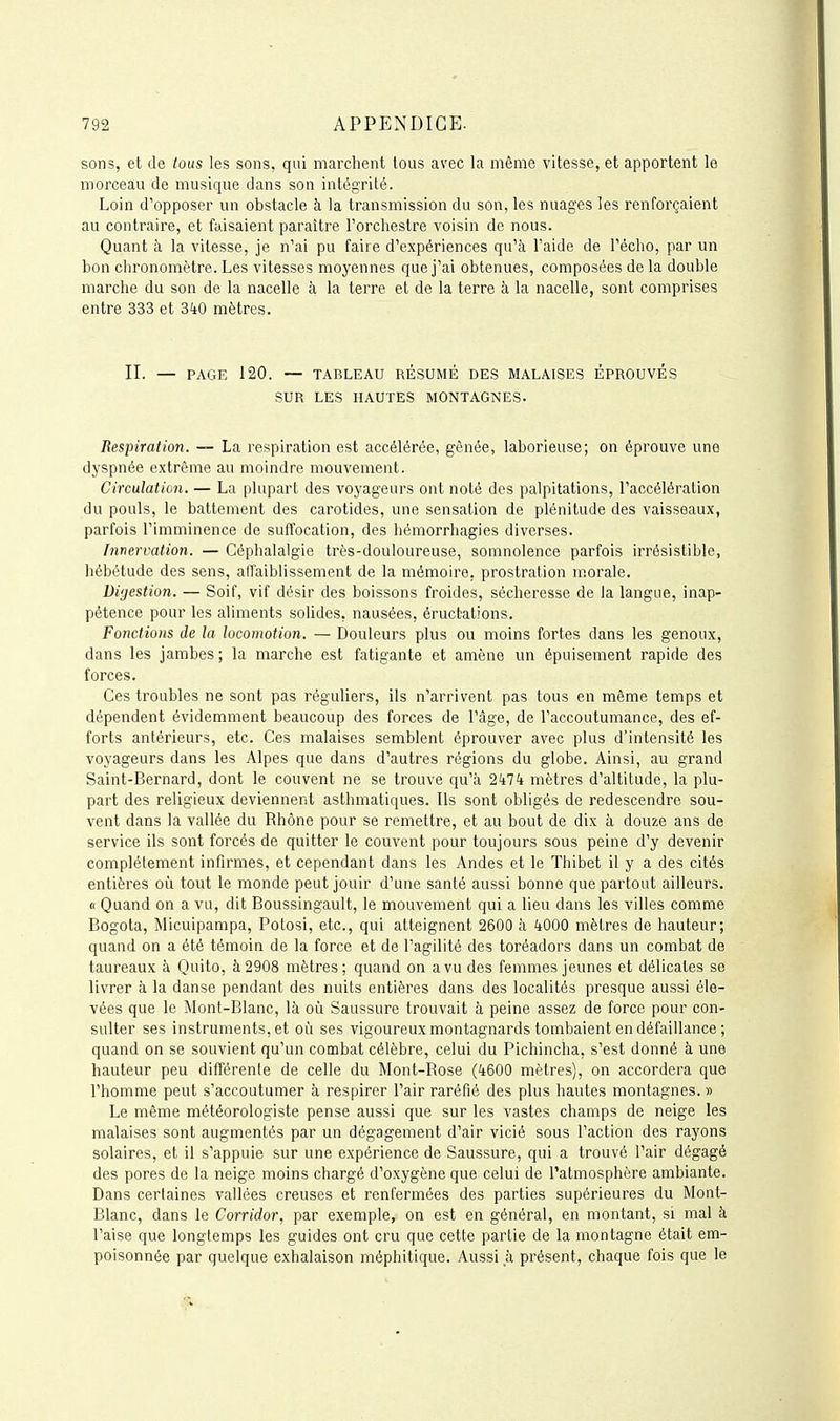 sons, et de tous les sons, qui marchent tous avec la même vitesse, et apportent le morceau de musique dans son intégrité. Loin d'opposer un obstacle à la transmission du son, les nuages les renforçaient au contraire, et faisaient paraître Forchestre voisin de nous. Quant à la vitesse, je n'ai pu faire d'expériences qu'à l'aide de l'écho, par un bon chronomètre. Les vitesses moyennes que j'ai obtenues, composées de la double marche du son de la nacelle à la terre et de la terre à la nacelle, sont comprises entre 333 et 3^0 mètres. II. — PAGE 120. — TABLEAU RÉSUMÉ DES MALAISES ÉPROUVÉS SUR LES HAUTES MONTAGNES. Respiration. — La respiration est accélérée, gênée, laborieuse; on éprouve une dyspnée extrême au moindre mouvement. Circulation. — La plupart des voyageurs ont noté des palpitations, l'accélération du pouls, le battement des carotides, une sensation de plénitude des vaisseaux, parfois l'imminence de suffocation, des hémorrhagies diverses. Innervation. — Céphalalgie très-douloureuse, somnolence parfois irrésistible, hébétude des sens, affaiblissement de la mémoire, prostration m.orale. Digestion. — Soif, vif désir des boissons froides, sécheresse de la langue, inap- pétence pour les aliments solides, nausées, éructations. Fonctions de la locomotion. — Douleurs plus ou moins fortes dans les genoux, dans les jambes; la marche est fatigante et amène un épuisement rapide des forces. Ces troubles ne sont pas réguliers, ils n'arrivent pas tous en même temps et dépendent évidemment beaucoup des forces de l'âge, de l'accoutumance, des ef- forts antérieurs, etc. Ces malaises semblent éprouver avec plus d'intensité les voyageurs dans les Alpes que dans d'autres régions du globe. Ainsi, au grand Saint-Bernard, dont le couvent ne se trouve qu'à 2^174 mètres d'altitude, la plu- part des religieux deviennent asthmatiques. Ils sont obligés de redescendre sou- vent dans la vallée du Rhône pour se remettre, et au bout de dix à douze ans de service ils sont forcés de quitter le couvent pour toujours sous peine d'y devenir complètement infirmes, et cependant dans les Andes et le Thibet il y a des cités entières où tout le monde peut jouir d'une santé aussi bonne que partout ailleurs. « Quand on a vu, dit Boussingault, le mouvement qui a lieu dans les villes comme Bogota, Micuipampa, Potosi, etc., qui atteignent 2600 à 4000 mètres de hauteur; quand on a été témoin de la force et de l'agilité des toréadors dans un combat de taureaux à Quito, à 2908 mètres; quand on a vu des femmes jeunes et délicates se livrer à la danse pendant des nuits entières dans des localités presque aussi éle- vées que le Mont-Blanc, là oii Saussure trouvait à peine assez de force pour con- sulter ses instruments, et où ses vigoureux montagnards tombaient en défaillance ; quand on se souvient qu'un combat célèbre, celui du Pichincha, s'est donné à une hauteur peu différente de celle du Mont-Rose (4600 mètres), on accordera que l'homme peut s'accoutumer à respirer l'air raréfié des plus hautes montagnes. » Le même météorologiste pense aussi que sur les vastes champs de neige les malaises sont augmentés par un dégagement d'air vicié sous l'action des rayons solaires, et il s'appuie sur une expérience de Saussure, qui a trouvé l'air dégagé des pores de la neige moins chargé d'oxygène que celui de l'atmosphère ambiante. Dans certaines vallées creuses et renfermées des parties supérieures du Mont- Blanc, dans le Corridor, par exemple, on est en général, en montant, si mal à l'aise que longtemps les guides ont cru que cette partie de la montagne était em- poisonnée par quelque exhalaison méphitique. Aussi à présent, chaque fois que le