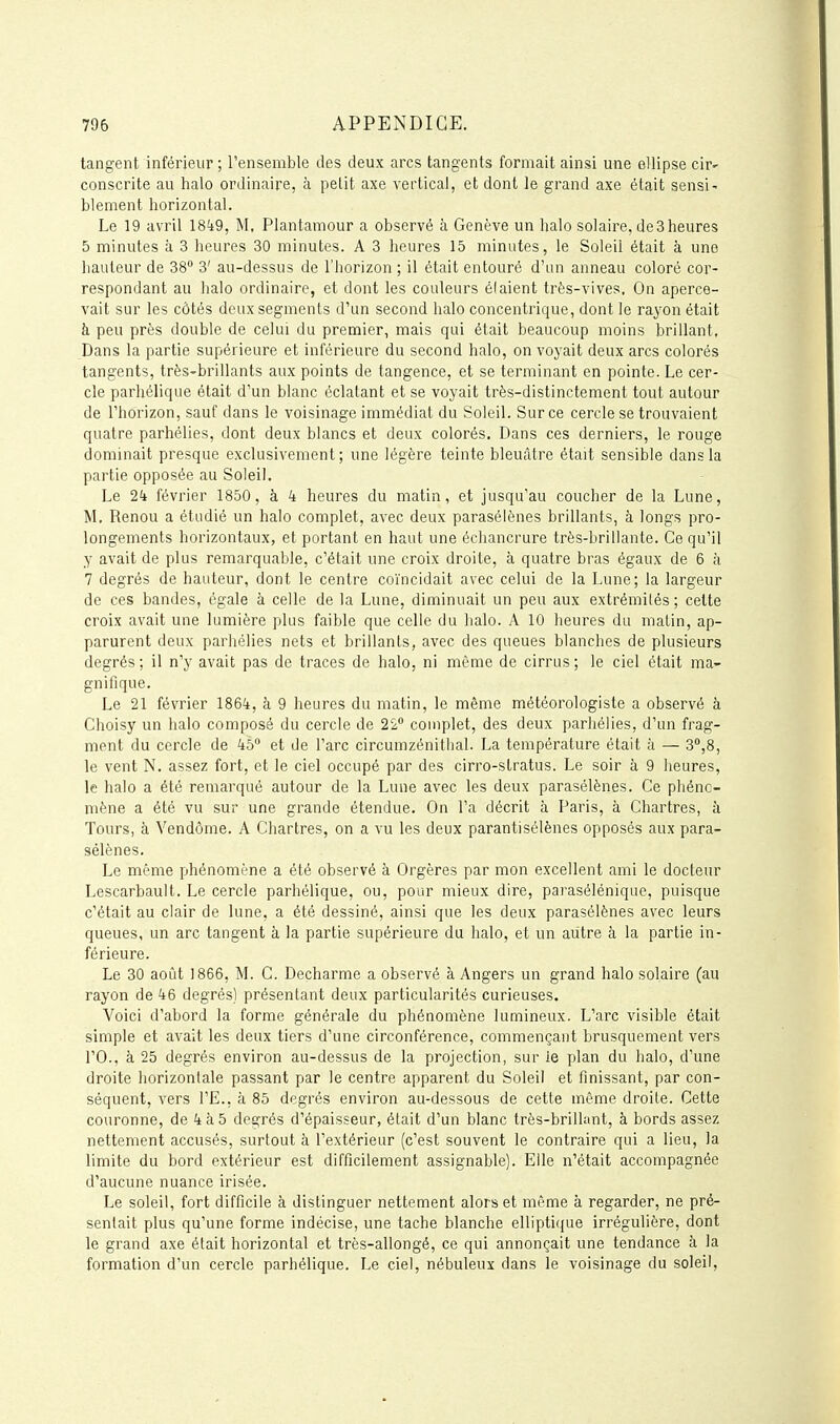 tangent inférieur ; l'ensemble des deux arcs tangents formait ainsi une ellipse cif' consente au halo ordinaire, à petit axe vertical, et dont le grand axe était sensi^ blement horizontal. Le 19 avril I8k9, M, Plantamour a observé à Genève un halo solaire, de 3 heures 5 minutes à 3 heures 30 minutes. A 3 heures 15 minutes, le Soleil était à une hauteur de 38 3' au-dessus de l'horizon ; il était entouré d'un anneau coloré cor- respondant au halo ordinaire, et dont les couleurs étaient très-vives. On aperce- vait sur les côtés deux segments d'un second halo concentrique, dont le rayon était à peu près double de celui du premier, mais qui était beaucoup moins brillant. Dans la partie supérieure et inférieure du second halo, on voyait deux arcs colorés tangents, trèS'brillants aux points de tangence, et se terminant en pointe. Le cer- cle parhélique était d'un blanc éclatant et se voyait très-distinctement tout autour de l'horizon, sauf dans le voisinage immédiat du Soleil. Sur ce cercle se trouvaient quatre parhélies, dont deux blancs et deux colorés. Dans ces derniers, le rouge dominait presque exclusivement; une légère teinte bleuâtre était sensible dans la partie opposée au Soleil, Le 2^ février 1850, à 4 heures du matin, et jusqu'au coucher de la Lune, M, Renou a étudié un halo complet, avec deux parasélènes brillants, à longs pro- longements horizontaux, et portant en haut une échancrure très-brillante. Ce qu'il y avait de plus remarquable, c'était une croix droite, à quatre bras égaux de 6 à 7 degrés de hauteur, dont le centre coïncidait avec celui de la Lune; la largeur de ces bandes, égale à celle de la Lune, diminuait un peu aux extrémités; cette croix avait une lumière plus faible que celle du halo. A 10 heures du malin, ap- parurent deux parhélies nets et brillants, avec des queues blanches de plusieurs degrés; il n'y avait pas de traces de halo, ni môme de cirrus; le ciel était ma- gnifique. Le 21 février 1864, à 9 heures du matin, le même météorologiste a observé à Choisy un halo composé du cercle de 22° complet, des deux parhélies, d'un frag- ment du cercle de 45 et de l'arc circumzénithal. La température était à — 3°,8, le vent N, assez fort, et le ciel occupé par des cirro-stratus. Le soir à 9 heures, le halo a été remarqué autour de la Lune avec les deux parasélènes. Ce phéno- mène a été vu sur une grande étendue. On l'a décrit à Paris, à Chartres, à Tours, à Vendôme. A Chartres, on a vu les deux parantisélènes opposés aux para- sélènes. Le même pjhénomène a été observé à Orgères par mon excellent ami le docteur Lescarbault. Le cercle parhélique, ou, pour mieux dire, parasélénique, puisque c'était au clair de lune, a été dessiné, ainsi que les deux parasélènes avec leurs queues, un arc tangent à la partie supérieure du halo, et un autre à la partie in- férieure. Le 30 août 1866, M. C. Decharme a observé à Angers un grand halo solaire (au rayon de 46 degrés) présentant deux particularités curieuses. Voici d'abord la forme générale du phénomène lumineux. L'arc visible était simple et avait les deux tiers d'une circonférence, commençant brusquement vers rO., à 25 degrés environ au-dessus de la projection, sur ie plan du halo, d'une droite horizontale passant par le centre apparent du Soleil et finissant, par con- séquent, vers l'E., à 85 degrés environ au-dessous de cette même droite. Cette couronne, de 4 à 5 degrés d'épaisseur, était d'un blanc très-brillant, à bords assez nettement accusés, surtout à l'extérieur (c'est souvent le contraire qui a lieu, la limite du bord extérieur est difficilement assignable). Elle n'était accompagnée d'aucune nuance irisée. Le soleil, fort difficile à distinguer nettement alors et même à regarder, ne pré- sentait plus qu'une forme indécise, une tache blanche elliptique irrégulière, dont le grand axe était horizontal et très-allongé, ce qui annonçait une tendance à la formation d'un cercle parhélique. Le ciel, nébuleux dans le voisinage du soleil.