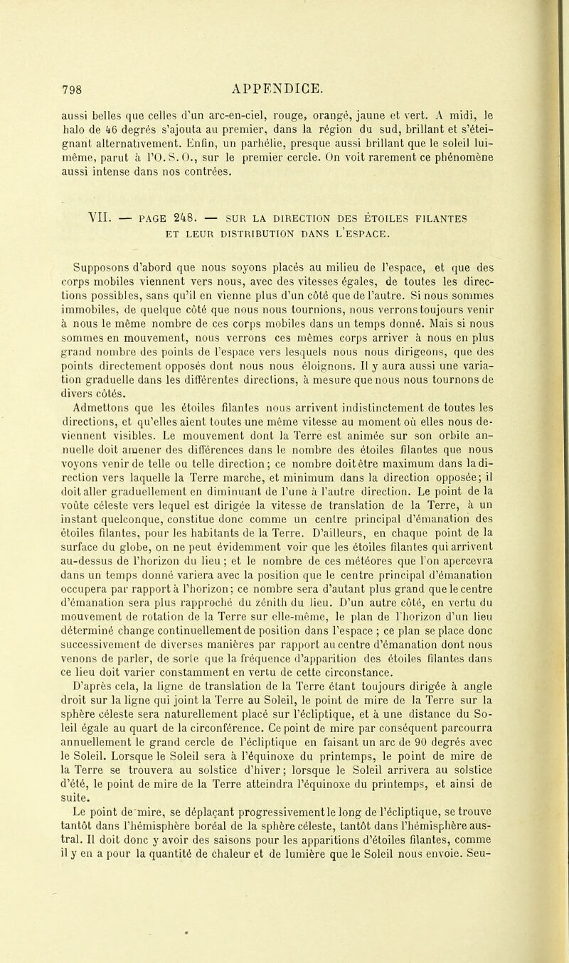 aussi belles que celles d'un arc-en-ciel, rouge, orangé, jaune et vert. A midi, le halo de 46 degrés s'ajouta au premier, dans la région du sud, brillant et s'étei- gnant alternativement. Enfin, un parhélie, presque aussi brillant que le soleil lui- même, parut à rO.S.O., sur le premier cercle. On voit rarement ce phénomène aussi intense dans nos contrées. VII. — PAGE 248. — SUR LA DIRECTION DES ÉTOILES FILANTES ET LEUR DISTRIBUTION DANS l'eSPACE. Supposons d'abord que nous soyons placés au milieu de l'espace, et que des corps mobiles viennent vers nous, avec des vitesses égales, de toutes les direc- tions possibles, sans qu'il en vienne plus d'un côté que de l'autre. Si nous sommes immobiles, de quelque côté que nous nous tournions, nous verrons toujours venir à nous le même nombre de ces corps mobiles dans un temps donné. Mais si nous sommes en mouvement, nous verrons ces mêmes corps arriver à nous en plus grand nombre des points de l'espace vers lesquels nous nous dirigeons, que des points directement opposés dont nous nous éloignons. Il y aura aussi une varia- tion graduelle dans les différentes directions, à mesure que nous nous tournons de divers côtés. Admettons que les étoiles filantes nous arrivent indistinctement de toutes les directions, et qu'elles aient toutes une même vitesse au moment où elles nous de- viennent visibles. Le mouvement dont la Terre est animée sur son orbite an- nuelle doit amener des différences dans le nombre des étoiles filantes que nous voyons venir de telle ou telle direction; ce nombre doit être maximum dans la di- rection vers laquelle la Terre marche, et minimum dans la direction opposée; il doit aller graduellement en diminuant de l'une à l'autre direction. Le point de la voûte céleste vers lequel est dirigée la vitesse de translation de la Terre, à un instant quelconque, constitue donc comme un centre principal d'émanation des étoiles filantes, pour les habitants de la Terre. D'ailleurs, en chaque point de la surface du globe, on ne peut évidemment voir que les étoiles filantes qui arrivent au-dessus de l'horizon du lieu ; et le nombre de ces météores que l'on apercevra dans un temps donné variera avec la position que le centre principal d'émanation occupera par rapporta l'horizon; ce nombre sera d'autant plus grand que le centre d'émanation sera plus rapproché du zénith du lieu. D'un autre côté, en vertu du mouvement de rotation de la Terre sur elle-même, le plan de l'horizon d'un lieu déterminé change continuellement de position dans l'espace ; ce plan se place donc successivement de diverses manières par rapport au centre d'émanation dont nous venons de parler, de sorle que la fréquence d'apparition des étoiles filantes dans ce lieu doit varier constamment en vertu de cette circonstance. D'après cela, la ligne de translation de la Terre étant toujours dirigée à angle droit sur la ligne qui joint la Terre au Soleil, le point de mire de la Terre sur la sphère céleste sera naturellement placé sur l'écliptique, et à une distance du So- leil égale au quart de la circonférence. Ce point de mire par conséquent parcourra annuellement le grand cercle de l'écliptique en faisant un arc de 90 degrés avec le Soleil. Lorsque le Soleil sera à l'équinoxe du printemps, le point de mire de la Terre se trouvera au solstice d'hiver ; lorsque le Soleil arrivera au solstice d'été, le point de mire de la Terre atteindra l'équinoxe du printemps, et ainsi de suite. Le point de'mire, se déplaçant progressivement le long de l'écliptique, se trouve tantôt dans l'hémisphère boréal de la sphère céleste, tantôt dans l'hémisphère aus- tral. Il doit donc y avoir des saisons pour les apparitions d'étoiles filantes, comme il y en a pour la quantité de chaleur et de lumière que le Soleil nous envoie. Seu-