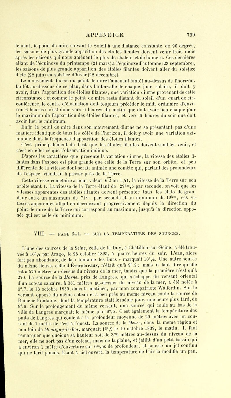 lement, le point de mire suivant le Soleil à une distance constante de 90 degrés, les saisons de plus grande apparition des étoiles filantes doivent venir trois mois après les saisons qui nous amènent le plus de chaleur et de lumière. Ces dernières allant de Téquinoxe du printemps (21 mars) à Téqumoxed'automne (23 septembre), les saisons de plus grande apparition des étoiles filantes doivent aller du solstice d'été (22 juin) au solstice d'hiver (22 décembre). Le mouvement diurne du point de mire l'amenant tantôt au-dessus de l'horizon, tantôt au-dessous de ce plan, dans l'intervalle de chaque jour solaire, il doit y avoir, dans l'apparition des étoiles filantes, une variation diurne provenant de celte circonstance; et comme le point de mire reste distant du soleil d'un quart de cir- conférence, le centre d'émanation doit toujours précéder le midi ordinaire d'envi- ron 6 heures : c'est donc vers 6 heures du matin que doit avoir lieu chaque jour le maximum de l'apparition des étoiles filantes, et vers 6 heures du soir que doit avoir lieu le minimum. Enfin le point de mire dans son mouvement diurne ne se présentant pas d'une manière identique de tous les côtés de l'horizon, il doit y avoir une variation azi- mutale dans la fréquence d'apparition des étoiles filantes. C'est principalement de l'est que les étoiles filantes doivent sembler venir, et c'est en effet ce que l'observation indique. D'après les caractères que présente la variation diurne, la vitesse des étoiles fi- lantes dans l'espace est plus grande que celle de la Terre sur son orbite, et peu différente de la vitesse dont serait animée une comète qui, partant des profondeurs de l'espace, viendrait à passer près de la Terre. Cette vitesse cométaire a pour valeur v/2 ou 1,41, la vitesse de la Terre sur son orbite étant 1. La vitesse de la Terre étant de 29'^',5 par seconde, on voit que les vitesses apparentes des étoiles filantes doivent présenter tous les états de gran- deur entre un maximum de Vl^' par seconde et un minimum de 12''™, ces vi- tesses apparentes allant en décroissant progressivement depuis la direction du point de mire de la Terre qui correspond au maximum, jusqu'à la direction oppo- sée qui est celle du minimum. VIII. — PAGE 341. — SUR LA TEMPÉRATURE DES SOURCES. L'une des sources de la Seine, celle de la Duy, à Châlillon-sur-Seine, a été trou- vée à 10'',4 par Arago, le 25 octobre 1825, à quatre heures du soir. L'eau, alors fort peu abondante, de la « fontaine des Ducs » marquait 10,4. Une autre source du même fleuve, celle d'Évergereaux, n'était qu'à 9, 2; mais il faut dire qu'elle est à 470 mètres au-dessus du niveau de la mer, tandis que la première n'est qu'à 270. La source de la Marne, près de Langres, qui s'échappe du versant oriental d'un coteau calcaire, à 381 mètres au-dessus du niveau de la mer, a été notée à 9°,7, le 18 octobre 1839, dans la matinée, par mon compatriote Walferdin. Sur le versant opposé du même coteau et à peu près au même niveau coule la source de Blanche-Fontaine, dont la température était le même jour, une heure plus tard, de g^e. Sur le prolongement du même versant, une source qui coule au bas de la ville de Langres marquait le même jour 9«,5. C'est également la température des puits de Langres qui coulent à la profondeur moyenne de 29 mètres avec un cou- rant de 1 mètre de Test à l'ouest. La source de la Meuse, dans la même région et non loin de Montigny-le-Boi, marquait 10,9 le 10 octobre 1839, le matin. Il faut remarquer que quoique sa hauteur soit de 379 mètres au-dessus du niveau de la mer, elle ne sort pas d'un coteau, mais de la plaine, et jaillit d'un petit bassin qui a environ 1 mètre d'ouverture sur 0',50 de profondeur, et pousse un jet continu qui ne tarit jamais. Étant à ciel ouvert, la température de l'air la modifie un peu.