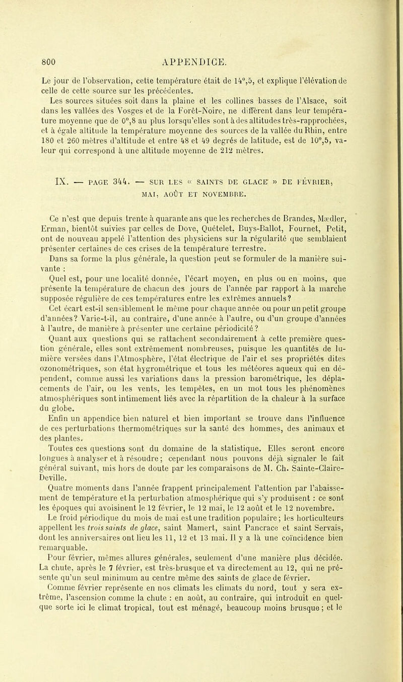 Le jour de l'observation, cette température était de l^t,5, et explique Félévationdc celle de cette source sur les précédentes. Les sources situées soit dans la plaine et les collines basses de l'Alsace, soit dans les vallées des Vosges et de la Forêt-Noire, ne diffèrent dans leur tempéra- ture moyenne que de 0,8 au plus lorsqu'elles sont à des altitudes très-rapprochées, et à égale altitude la température moyenne des sources de la vallée du Rhin, entre 180 et 260 mètres d'altitude et entre 48 et 49 degrés de latitude, est de 10°,^, va- leur qui correspond à une altitude moyenne de 212 mètres. IX. — PAGE 344. — SUR LES « SAINTS DE GLACE- » DE FÉVRIER, MAI, AOÛT ET NOVEMBRE. Ce n'est que depuis trente à quarante ans que les recherches de Brandes, Manller, Erman, bientôt suivies parcelles de Dove, Quételet, Buys-Ballot, Fournet, Petit, ont de nouveau appelé l'attention des physiciens sur la régularité que semblaient présenter certaines de ces crises de la température terrestre. Dans sa forme la plus générale, la question peut se formuler de la manière sui- vante : Quel est, pour une localité donnée, l'écart moyen, en plus ou en moins, que présente la température de chacun des jours de l'année par rapport à la marche supposée régulière de ces températures entre les extrêmes annuels? Cet écart est-il sensiblement le même pour chaque année ou pour un petit groupe d'années? Varie-t-il, au contraire, d'une année à l'autre, ou d'un groupe d'années à l'autre, de manière à présenter une certaine périodicité? Quant aux questions qui se rattachent secondairement à cette première ques- tion générale, elles sont extrêmement nombreuses, puisque les quantités de lu- mière versées dans l'Atmosphère, l'état électrique de l'air et ses propriétés dites ozonométriques, son état hygrométrique et tous les météores aqueux qui en dé- pendent, comme aussi les variations dans la pression barométrique, les dépla- cements de l'air, ou les vents, les tempêtes, en un mot tous les phénomènes atmosphériques sont intimement liés avec la répartition de la chaleur à la surface du globe. Enfin un appendice bien naturel et bien important se trouve dans l'influence de ces perturbations thermométriques sur la santé des hommes, des animaux et des plantes. Toutes ces questions sont du domaine de la statistique. Elles seront encore longues à analyser et à résoudre ; cependant nous pouvons déjà signaler le fait général suivant, mis hors de doute par les comparaisons de M. Ch. Sainle-Claire- Deville. Quatre moments dans l'année frappent principalement l'attention par l'abaisse- ment de température et la perturbation atmosphérique qui s'y produisent : ce sont les époques qui avoisinent le 12 février, le 12 mai, le 12 août et le 12 novembre. Le froid périodique du mois de mai est une tradition populaire; les horticulteurs appellent les ^ro/s sa/n<s déglace, saint Mamert, saint Pancrace et saint Servais, dont les anniversaires ont lieu les 11, 12 et 13 mai. Il y a là une coïncidence bien remarquable. Pour février, mêmes allures générales, seulement d'une manière plus décidée. La chute, après le 7 février, est très-brusque et va directement au 12, qui ne pré- sente qu'un seul minimum au centre même des saints de glace de février. Comme février représente en nos climats les climats du nord, tout y sera ex- trême, l'ascension comme la chute : en août, au contraire, qui introduit en quel- que sorte ici le climat tropical, tout est ménagé, beaucoup moins brusque ; et le