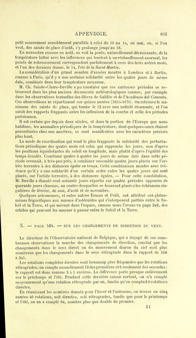 petit mouvement sensiblement parallèle à celui du 10 au l't, en mai, ou, si l'on veut, des saints de glace d'août, s'y prolonge jusqu'au 16. En novembre comme en aoiît, on voit la pente, naturellement décroissante, de la température lutter avec les influences qui tendent à un réchauffement anormal, les points de rebroussement correspondent parfaitement à ceux des trois autres mois, et l'un des derniers donne, le Ik, Vété de la Saint-Martin. La considération d'un grand nombre d'années montre à Londres et à Berlin, comme à Paris, qu'il y a une certaine solidarité entre les quatre jours de même date, combinés dans leur température moyenne. M. Ch. Sainte-Glaire-Deville a pu constater que ces curieuses périodes se re- trouvent dans les plus anciens documents météorologiques connus, par exemple dans les observations textuelles des élèves de Galilée et de l'Académie del Cimento. Ces observations se répartissent sur quinze années (1655-1670). On retrouve le mi- nimum des saints de glace, qui tombe le 12 avec une netteté étonnante, et l'on saisit des rapports frappants entre les inflexions de la courbe et celle des périodes parisiennes. Il est certain que depuis deux siècles, et dans la portion de l'Europe que nous habitons, les anomalies périodiques de la température, dont quelques-unes étaient proverbiales chez nos ancêtres, se sont manifestées avec les caractères précisés plus haut. Le mode de coordination qui rend le plus frappante la solidarité des perturba- tions périodiques des quatre mois est celui qui rapproche les jours, non d'après les positions équidistantes du soleil en longitude, mais plutôt d'après l'égalité des temps écoulés. Combiner quatre à quatre les jours de même date dans cette pé- riode revenait, à très-peu près, à combiner ensemble quatre jours placés sur l'or- bite terrestre à des distances égales en temps. Cette combinaison montre avec évi- dence qu'il y a une solidarité d'un certain ordre entre les quatre jours qui sont placés, sur l'orbite terrestre, à des distances égales. — Pour cette constatation, M. Deville a discuté cent soixante jours répartis sur quatre périodes opposées de quarante jours chacune, au centre desquelles se trouvent placées les échéances sin- gulières de février, de mai, d'août et de novembre. Quelques astronomes, et entre autres Erman et Petit, ont attribué ces phéno- mènes frigorifiques aux masses d'astéroïdes qui s'interposent parfois entre le So- leil et la Terre, et qui suivent dans l'espace, comme nous l'avons vu page 2^49, des orbites qui peuvent les amener à passer entre le Soleil et la Terre. X. — PAGE 504. — SUR LES CHANGEMENTS DE DIRECTION DU VENT. Le directeur de l'Observatoire national de Belgique, qui a dégagé de ses nom- breuses observations la marche des changements de direction, conclut que les changements dans le sens direct ou du mouvement diurne du ciel sont plus nombreux que les changemenis dans le sens rétrograde dans le rapport de 508 à 341. Les rotations complètes directes sont beaucoup plus fréquentes que les rotations rétrogrades; on compte annuellement 19 des premières et 6 seulement des secondes: le rapport est donc comme 3 à 1 environ. La différence porte presque entièrement sur le printemps et l'été. Pendant cette dernière saison surtout, on n'a compté moyennement qu'une rotation rétrograde par an, tandis qu'on comptait8 rotations directes. En réunissant les nombres donnés pour l'hiver et l'automne, on trouve en cinq années 40 rotations, soit directes, soit rétrogrades, tandis que pour le printemps et l'été, on en a compté 8k, nombre plus que double du premier. 51