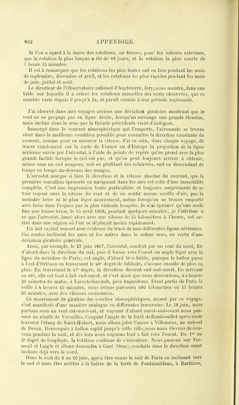 Si l'on a égard à la durée des rotations, on trouve, pour les valeurs extrêmes, que la rotation la plus longue a été de 88 jours, et la rotation la plus courte de 1 heure 15 minutes. Il est à remarquer que les rotations les plus lentes ont eu lieu pendant les mois de septembre, décembre et avril, et les rotations les plus rapides pendant les mois de juin, juillet et août. Le directeur de l'Observatoire national d'Angleterre, Airy, nous montre, dans une table sur laquelle il a relevé les rotations annuelles des vents observées, que ce nombre varie depuis 0 jusqu'à 24, et paraît soumis à une période septennale. J'ai observé dans mes voyages aériens une déviation giratoire montrant que le vent ne se propage pas en ligne droite, lorsqu'on envisage une grande étendue, mais incline dans le sens que la théorie précédente vient d'indiquer. Immergé dans le courant atmosphérique qui l'emporte, l'aéronaute se trouve situé dans la meilleure condition possible pour connaître la direction constante du courant, comme pour en mesurer la vitesse. J'ai eu soin, dans chaque voyage, de tracer exactement sur la carte de France ou d'Europe la projection de la ligne aérienne suivie par l'aérostat, à l'aide de points de repère qu'on prend avec la plus grande facilité lorsque le ciel est pur, et qu'on peut toujours arriver à obtenir, même sous un ciel nuageux, soit en profitant des éclaircies, soit en descendant de temps en temps au-dessous des nuages. L'aérostat marque si bien la direction et la vitesse absolue du courant, que la première sensation éprouvée en naviguant dans les airs est celle d'une immobilité complète. C'est une impression toute particulière et toujours surprenante de se Voir voguer avec la vitesse du vent et de ne sentir aucun souffle d'air, pas la moindre brise ni le plus léger mouvement, même lorsqu'on se trouve emporté avec furie dans l'espace par la plus violente tempête. Je n'ai éprouvé qu'une seule fois une bonne brise, le 15 avril 1868, pendant quelques minutes; je l'attribue à ce que l'aérostat, lancé alors avec une vitesse de 55 kilomètres à l'heure, est ar- rivé dans une région où l'air se déplaçait moins rapidement. Un fait capital ressort avec évidence du tracé de mes différentes lignes aériennes. Ces routes inclinent les unes et les autres dans le même sens, en vertu d'une déviation giratoire générale. Ainsi, par exemple, le 23 juin 1867, l'aérostat, conduit par un vent du nord, file d'abord dans la direction du sud, puis il forme vers l'ouest un angle léger avec la ligne du méridien de Paris; cet angle, d'abord très-faible, puisque le ballon passe à l'est d'Orléans en traversant le kS'^ degré de latitude, s'accuse ensuite de plus en plus. En traversant le 47= degré, la direction devient sud-sud-ouest. En arrivant au 46e, elle est tout à fait sud-ouest, et c'est ainsi que nous descendons, à4 heures 20 minutes du matin, à Larochefoucault, près Angoulême. Étant partis de Paris la veille à 4 heures 45 minutes, nous avions parcouru 480 kilomètres en 11 heures 36 minutes, avec des vitesses croissantes. Ce mouvement de giration des couches atmosphériques, accusé par ce voyage, s'est manifesté d'une manière analogue en différentes traversées. Le 18 juin, nous partons sous un vent est-nord-est, et voguant d'abord ouest-sud-ouest nous pas- sons au zénith de Versailles. Coupant l'angle de la forêt deRambouillet après avoir traversé l'étang de Saint-Hubert, nous allons jeter l'ancre à Villemeux, au sud-est de Dreux. Remorqués à ballon captif jusqu'à cette ville, nous nous élevons de nou- veau pendant la nuit, et dès lors nous voguons tout à fait vers l'ouest. Du au 2« degré de longitude, la rotation continue de s'accentuer. Nous passons sur Ver- neuil et Laigle et allons descendre à Gacé (Orne), conduits dans la direction ouest inclinée déjà vers le nord. Dans la nuit du 9 au 10 juin, après être venus le soir de Paris en inclinant vers le sud et nous être arrêtés à la lisière de la forêt de Fontainebleau, à Barbizon,