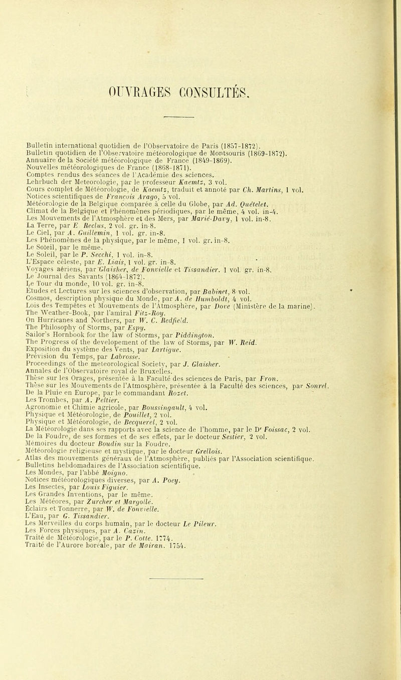 OUVRAGES CONSULTÉS, Bulletin international quotidien de l'Observatoire de Paris (1857-1872). Bulletin quotidien de l'Observatoire météorologique de iVIontsouris (1869-1872). Annuaire de la Société météorologique de France (1849-1869). Nouvelles météorologiques de France (1868-1871). Comptes rendus des séances de l'Académie des sciences. Lehrbuch der Météorologie, par le professeur Kaemtz, 3 vol. Cours complet de Météorologie, de Kaemtz, traduit et annoté par Ch. Martins, 1 vol. Notices scientifiques de François Arago, 5 vol. Météorologie de la Belgique comparée à celle du Globe, par Ad. Quételet. Climat de la Belgique et Phénomènes périodiques, par le même, 4 vol. in-4. Les Mouvements de l'Atmosphère et des Mers, par Marié-Davy, 1 vol. in-8. La Terre, par E Reclus. 2 vol. gr. in-8. Le Ciel, par A. Guillemin, ] vol. gr. in-8. Les Phénomènes de la physique, par le même, I vol. gr. in-8. Le Soleil, par le même. Le Soleil, par le P. Secchi, 1 vol. in-8. L'Espace céleste, par E. Liais, 1 vol. gr. in-8. Voyages aériens, par Glaisher, de Fonvielle et Tinsandier. 1 vol. gr. in-8. Le Journal des Savants (1864-1872). Le Tour du monde, 10 vol. gr. in-8. Etudes et Lectures sur les sciences d'observation, par Bahinel, 8 vol. Cosmos, description physique du Monde, par 4. de Ilumboldt, 4 vol. Lois des Tempêtes et Mouvements de l'Atmosphère, par Dore (Ministère de la marine). The Weather-Book, par l'amiral Fitz-Roy. On Hurricanes and Northers, par W. C. Redfie'd. The Philosophy of Storms, par Espy. Sailor's Hornbbolv for the law of Storms, par Piddington. The Progress of the developement of the law of Storms, par W. Reid. Exposition du système des Vents, par Lartigue. Prévision du Temps, par Labrosse. Proceedings of the meleorological Society, par J. Glaisher. Annales de l'Observatoire royal de Bruxelles. Thèse sur les Orages, présentée à la Faculté des sciences de Paris, par Fron. Thèse sur les Mouvements de l'Atmosphère, présentée à la Faculté des sciences, par Sonrel. De la Pluie en Europe, par le commandant Rozet. Les Trombes, par A. Pellier. Agronomie et Chimie agricole, par BoussingauU, 4 vol. Physique et Météorologie, de Pouillet, 2 vol. Physique et Météorologie, de Becquerel, 2 vol. La Météorologie dans ses rapports avec la science de l'homme, par le D' Foissac, 2 vol. De la Foudre, de ses formes et de ses effets, par le docteur Sestier, 2 vol. Mémoires du docteur Boudin sur la Foudre. Météorologie religieuse et mystique, par le docteur Grellois. Atlas des mouvements généraux de l'Atmosphère, publiés par l'Association scientifique. Bulletins hebdomadaires de l'Association scientifique. Les Mondes, par l'abbé Moigno. Notices météorologiques diverses, par A. Poey. Les Insectes, par Louis Figuier. Les Grandes Inventions, par le même. Les Météores, par Zurcher et Maryollé. Eclairs et Tonnerre, par W. de Fonvielle. L'Eau, par G. Tissandier. Les Merveilles du corps humain, par le docteur Le Pileur. Les Forces physiques, par A. Cazin. Traité de Météorologie, par le P. Cotle. 1774. Traité de l'Aurore boréale, par de ^ot'ran. 1754.