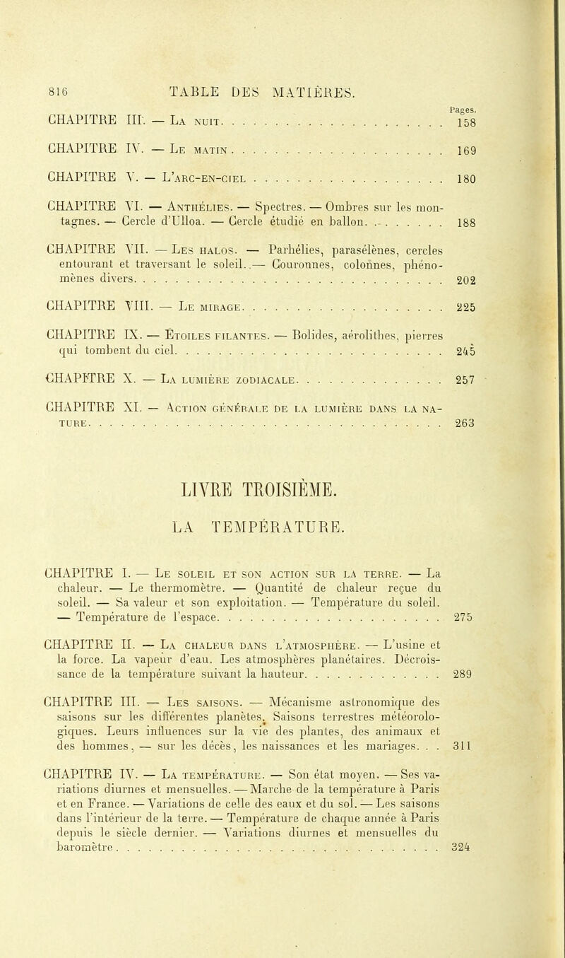 Pages. CHAPITRE m. — La nuit 158 CHAPITRE IV. — Le matin 169 CHAPITRE Y. - L'arc-en-ciel 180 CHAPITRE YL — Anthélies. — Spectres. — Ombres sur les mon- tagnes. — Cercle d'Ulloa. — Cercle étudié en ballon. 188 CHAPITRE YII. — Les halos. — Parhélies, parasélènes, cercles entourant et traversant le soleil.,— Couronnes, colonnes, phéno- mènes divers 202 CHAPITRE YIII. — Le mirage 225 CHAPITRE IX. — Étoiles filantes. — Bolides, aérolithes, pierres qui tombent du ciel 245 CHAPITRE X. — La lumière zodiacale 257 CHAPITRE XI. — \ction générale de la lumière dans la na- ture 263 LIVRE TROISIÈME. LA TEMPÉRATURE. CH.IPITRE I. — Le soleil et son action sur la terre. — La chaleur. — Le thermomètre. — Quantité de chaleur reçue du soleil. — Sa valeur et son exploitation. — Température du soleil. — Température de l'espace 275 CHAPITRE II. — La chaleur dans l'atmosphère. — L'usine et la force. La vapeur d'eau. Les atmosphères planétaires. Décrois- sance de la température suivant la hauteur 289 CHAPITRE III. — Les saisons. — Mécanisme astronomique des saisons sur les différentes planètes. Saisons terrestres météorolo- giques. Leurs influences sur la vie des plantes, des animaux et des hommes, — sur les décès, les naissances et les mariages. . . 311 CHAPITRE lY. — La température. — Son état moyen. —Ses va- riations diurnes et mensuelles. — Marche de la température à Paris et en France. — Variations de celle des eaux et du sol. — Les saisons dans l'intérieur de la terre. — Température de chaque année à Paris depuis le siècle dernier. — Variations diurnes et mensuelles du baromètre 324