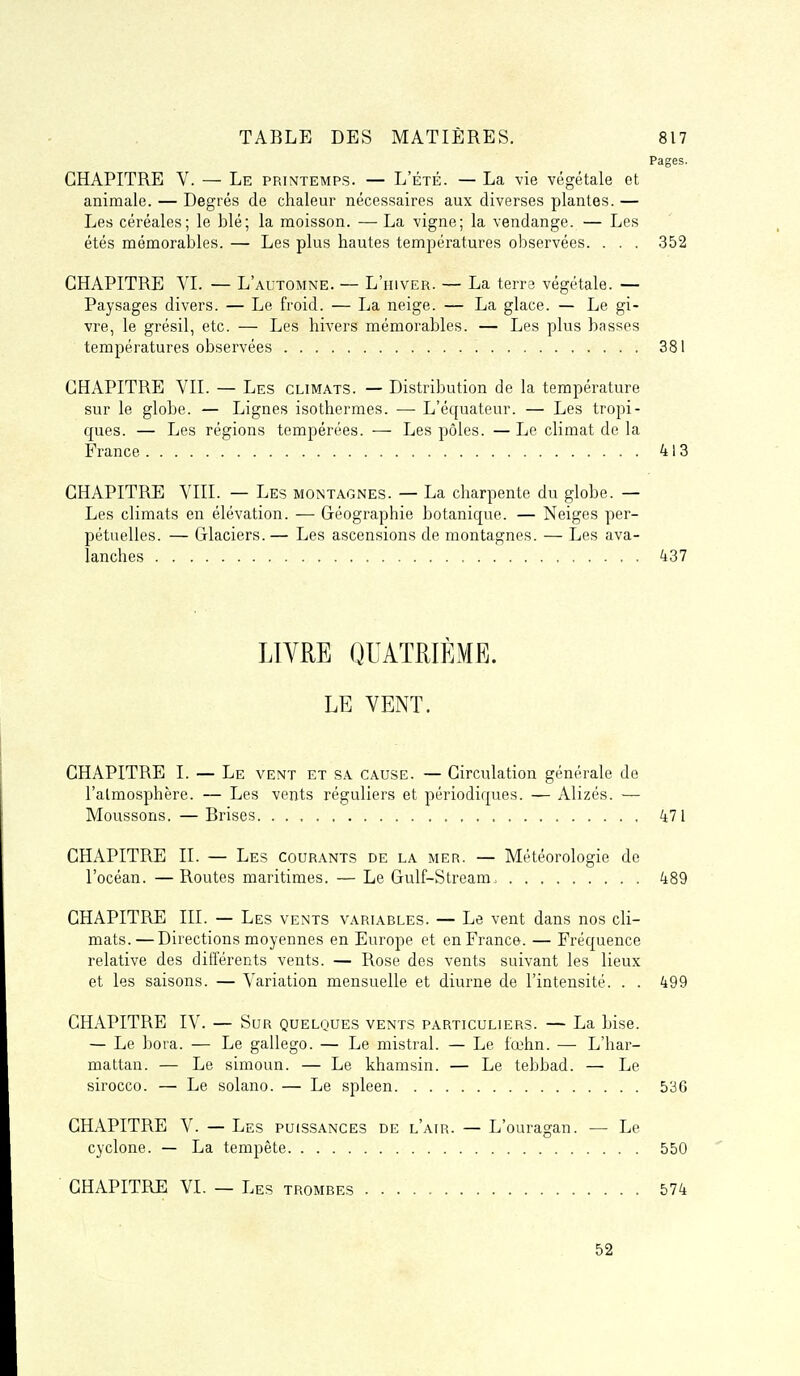 Pages. CHAPITRE V. — Le printemps. — L'été. — La vie végétale et animale. — Degrés de chaleur nécessaires aux diverses plantes. — Les céréales; le blé; la moisson. — La vigne; la vendange. — Les étés mémorables. — Les plus hautes températures observées. . . . 352 CHAPITRE VI. — L'automne. — L'hiver. — La terra végétale. — Paysages divers. — Le froid. — La neige. — La glace. — Le gi- vre, le grésil, etc. — Les hivers mémorables. — Les plus basses températures observées 381 CHAPITRE VII. — Les climats. — Distribution de la température sur le globe. — Lignes isothermes. — L'équateur. — Les tropi- ques. — Les régions tempérées. — Les pôles. — Le climat de la France 413 CHAPITRE VIII. — Les montagnes. — La charpente du globe. — Les climats en élévation. — Géographie botanique. — Neiges per- pétuelles. — Grlaciers.— Les ascensions de montagnes. — Les ava- lanches 437 LIVRE QUATRIEME. LE VENT. CHAPITRE I. — Le vent et sa cause. — Circulation générale de l'atmosphère. — Les vents réguliers et périodiques. — Alizés. — Moussons. —Brises 471 CHAPITRE II. — Les courants de la mer. — Météorologie de l'océan. — Routes maritimes. — Le Gulf-Stream. 489 CHAPITRE III. — Les vents variables. — Le vent dans nos cli- mats.— Directions moyennes en Europe et en France. — Fréquence relative des différents vents. — Rose des vents suivant les lieux et les saisons. — Variation mensuelle et diurne de l'intensité. . . 499 CHAPITRE IV. — Sur quelques vents particuliers. — La bise. — Le bora. — Le gallego. — Le mistral. — Le fœhn. — L'har- mattan. — Le simoun. — Le khamsin. — Le tebbad. — Le sirocco. — Le solano. — Le spleen 53G CHAPITRE V. — Les puissances de l'air. — L'ouragan. — Le cyclone. — La tempête 550 CHAPITRE VI. — Les trombes 574 52