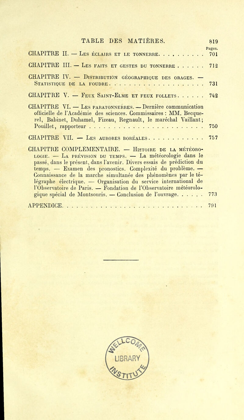 Pages. CHAPITRE II. — Les éclairs et le tonnerre 701 CHAPITRE III. — Les faits et gestes du tonnerre 712 CHAPITRE IV. — Distribution géographique des orages. — Statistique de la foudre 731 CHAPITRE V. — Feux Sajnt-Elme et feux follets 742 CHAPITRE VI. — Les paratonnerres. — Dernière communication officielle de l'Académie des sciences. Commissaires : MM, Becque- rel, Babinet, Duhamel, Fizeau, Regnault, le maréchal Vaillant; Pouillet, rapporteur 750 CHAPITRE VII. — Les aurores boréales 757 CHAPITRE COMPLÉMENTAIRE. — Histoire de la météoro- logie. — La prévision du temps. — La météorologie dans le passé, dans le présent, dans l'avenir. Divers essais de prédiction du temps. ■— Examen des pronostics. Complexité du problème. — Connaissance de la marche simultanée des phénomènes par le té- légraphe électrique. — Organisation du service international de l'Observatoire de Paris. — Fondation de l'Observatoire météorolo- gique spécial de Montsouris. — Conclusion de l'ouvrage 773 APPENDICE 791