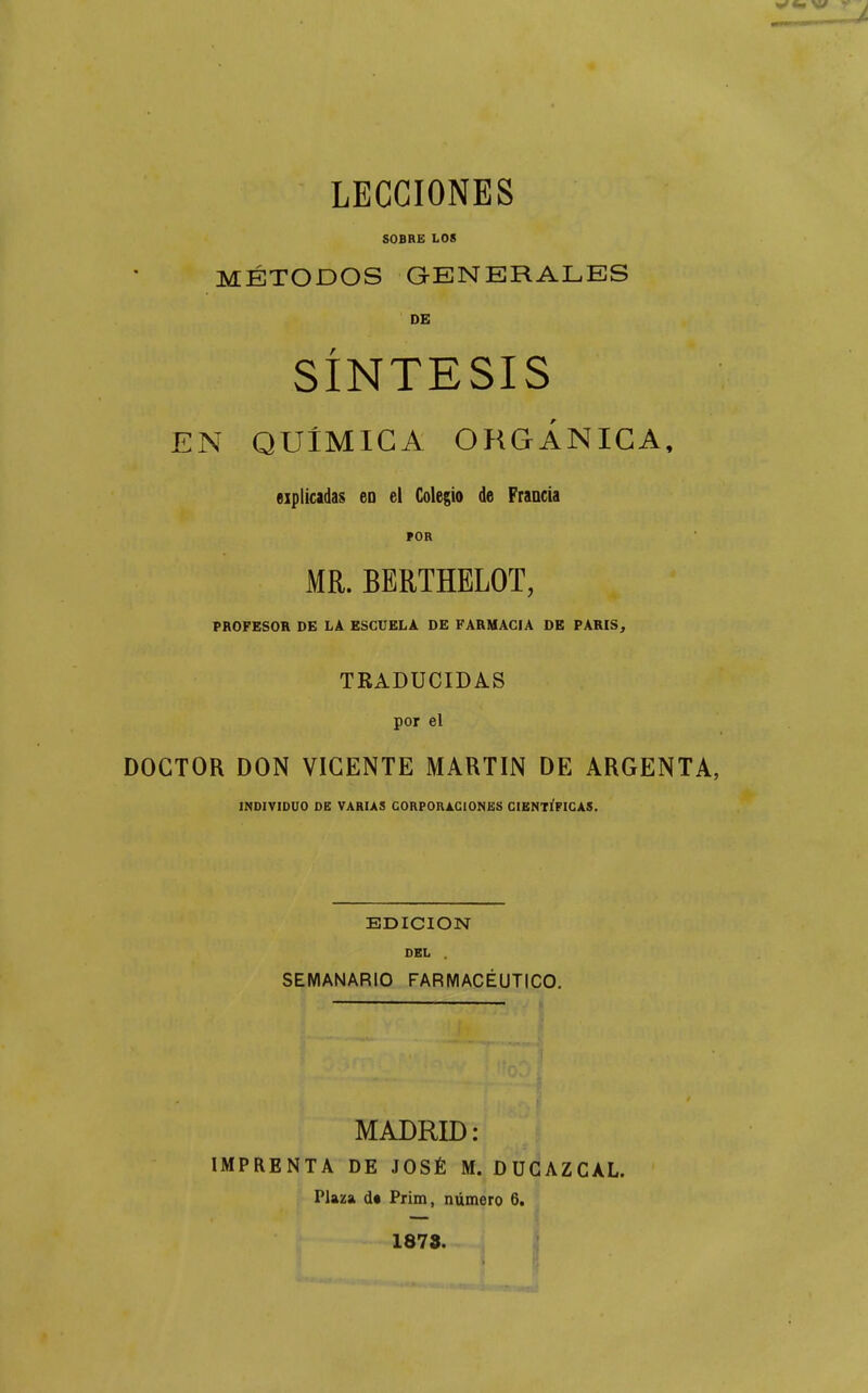 LECCIONES SOBRE LOS MÉTODOS GENERALES DE SÍNTESIS EN QUÍMICA OltGÁNICA, eiplícadas eo el Colegio de Francia ÍOR MR. BERTHELOT, PROFESOR DE LÂ ESCUELA DE FARMACIA DE PARIS^ TRADUCIDAS por el DOCTOR DON VIGENTE MARTIN DE ARGENTA, INDIVIDUO DE VARIAS CORPORACIONES CIENTÍFICAS. EDICION DEL . SEMANARIO FARMACÉUTICO. MADRID : IMPRENTA DE JOSÉ M. DUGAZCAL. Plaza d« Prim, numero 6. 1873. i