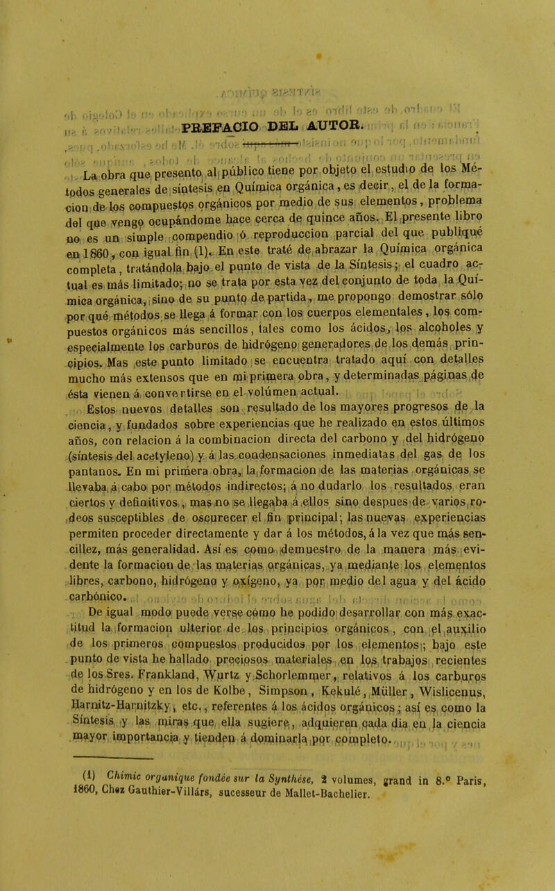 ^iovi). PBEFAGIO DEL AUTOR. omn i i.q .olir.X'ii>l^.9 0il til/i .l') rido>;iji{Mi '.Miii oJif.iéiii uii oi..j; . ■¡■!Uii;i)tiul !V u'obra que presento, aljpúblico tieoe por objeto el estudio de los Mé- todos generales de siptesis .en Química orgánica, es decir, el de la forma- tion de los compuestos orgánicos por medio de sus. elementos, problema del qae veng? ocupándome hace cerca de quince años. Empresente libro no es un simple compendio ó reproducción parcial del que publiqué en 1860 , con igual fin (1)^ En este traté de abrazar la Quíínica orgánica completa, tratándola bajo el punto de vista de la Síntesis; el cuadro ?Cr tual es más limitado; no se trata por esta vez del conjunto de toda la Quí- mica orgánica, sino de su puntq de partida , me propongo demostrar sólo porqué métodos;se llega á formar con los cuerpos elementales, los com- puestos orgánicos más sencillos, tales como los ácidos, Ips alcoholes y especialmente los carburos de hidrógeno genera|iores dé los demás prin- cipios. Mas este punto limitado se encuentra tratado aquí , con detalles mucho más extensos que en mipripaera obra, y determinadftS^P(ági,nas4p ,ésta vienen á. convertirse en el volumen actual. . Estos nuevos detalles son resultado de los mayores progresos de la ciencia, y fundados sobre experiencias que he realizado en estos últimos años, con relación á la combinación directa del carbono y del hidrógeno .(síntesis del acrityleno) y á las.condensaciones inmediatas del gas de los pantanos. En mi primera obra, la, formación de las materias orgánicas, se llevaba,4:cabo por métodos indire.Gtos; á no dudarlo. los-;resu|tados eran ciertos y definitivos , masiio se U^g^b? á.ellos sino despues de varios,ro- •deos susceptibles de oscurecer el fin iprincipal, las pueva^ experiencias permiten proceder directamente y dar á los métodos, á la vez que más sen- cillez, más generalidad. Así es como tdemuestro de la manera más evi- dente la formación de las mate^i^^s Oirgánicas, ya mediante los elementos ; libres, carbono, hidrógeno y Oi^LÍgeno, ya ppr, m.edio del agua y del ácido .carbónico,,;! ,oii>i,;.,'j ■)lioi.;l>ni I'. -ndo^. í;u;:r> i'ili (;J');-i¡li moí.T'K y\ Ofno.'i De igual modo puede versie cómo he podidoidesarrollar con más exac- titud la formación ulterior de los principios orgánicos , con el auxilio de los primeros compuesto^, producidos por los elementos ; bajo este punto de vista he hallado preciosos materiales qn lp|S trabajos recientes de losSres. Frankiand, Wprtz y.Schorlemmer, relativos á los carburos de hidrógeno y en los de Kolbe, Simpson , Kekulé, Müller, Wislicenus, Harnitz-Hcírnitzky, etc,, referentes á los ácidos orgánicos; así es como la Síntesis, y las mira? que, ella sugiera, adquieren pada día en,ja ciencia .paayor importancia y tienden á dominai'^ipqr ,çompletO;.rj,,,, |,, (1) Chimie organique fondée sur la Synthèse, 2 volumes, grand in 8. Paris, 1860, Chez Gauthier-Villárs, sucesseur de Mallet-Bachelier.