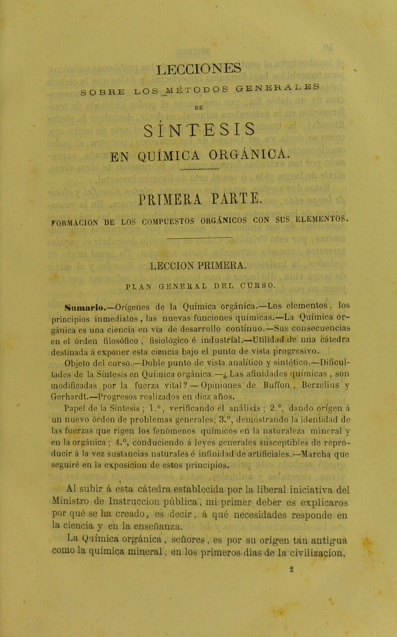 SOBRE LOS_MÉTODOS GENERALES DE SÍNTESIS EN QUÍMICA ORGÁNICA. PRIMERA PARTE. FORMACION DE LOS COMPUESTOS ORGÁNICOS CON SUS ELEMENTOS. LECCION PRIMERA. PLAN GENEKAL DEL CUESO. Sumarlo.—Orígenes de la Química orgánica.—Los elementos, los principios inmediatos , las nuevas funciones químicas.—La Química or- gánica es una ciencia en via de desarrollo continuo.—Sus consecuencias en el órden filosófico , fisiológico é industrial.—Utilidad de una cátedra destinada á exponer esta ciencia bajo el punto de vista progresivo. Objeto del curso.—Doble punto de vista analítico y sintético.-Dificul- tades de la Síntesis en Química orgánica.—¿ Las afinidades químicas , son modificadas por la fuerza vital? — Opiniones de Buffon , Berzelíus y Gerhardt.—Progresos realizados en diez años. Papel de la Síntesis ; \.°, verificando el análisis ; 2.°, dando origen á un nuevo órden de problemas generales; 3.°, demostrando la identidad de las fuerzas que rigen los fenómenos químicos en la naturaleza mineral y en la orgánica ; 4.°, conduciendo á leyes generales susceptibles de repro- ducir á la vez sustancias naturales é infinidad de artificiales.—Marcha que seguiré en la exposición de estos principios. Al subir á esta cátedra establecida por la liberal iniciativa del Ministro de Instrucción pública, mi primer deber es explicaros por qué se ha creado, es decir, á qué necesidades responde en la ciencia y en la enseñanza. La Q-iíraica orgánica, señores, es por su orígen tan antig-ua como la química mineral ; en los primeros dias de la civilización, 2