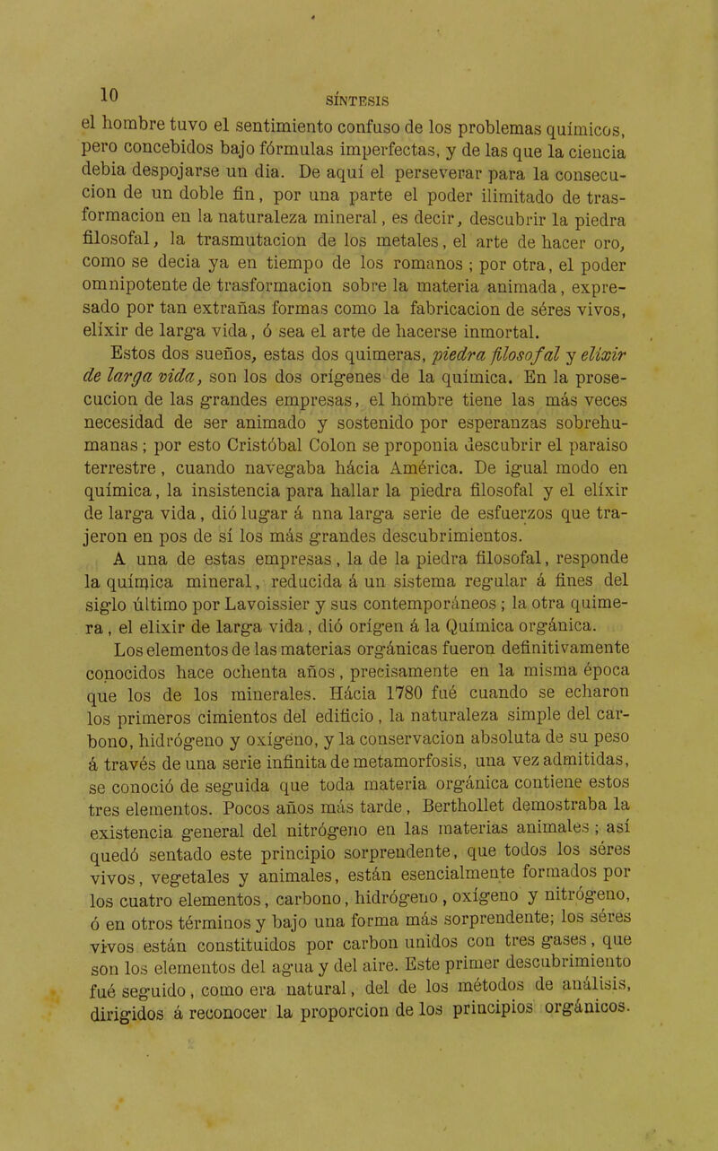 el hombre tuvo el sentimiento confuso de los problemas químicos, pero concebidos bajo fórmulas imperfectas, y de las que la ciencia debia despojarse un dia. De aquí el perseverar para la consecu- ción de un doble fin, por una parte el poder ilimitado de tras- formacion en la naturaleza mineral, es decir, descubrir la piedra filosofal, la trasmutación de los metales, el arte de hacer oro, como se decía ya en tiempo de los romanos ; por otra, el poder omnipotente de trasformacion sóbrela materia animada, expre- sado por tan extrañas formas como la fabricación de séres vivos, elíxir de larg-a vida, ó sea el arte de hacerse inmortal. Estos dos sueños, estas dos quimeras, piedra filosofal j elixir de larga vida, son los dos orígenes de la química. En la prose- cución de las grandes empresas, el hombre tiene las más veces necesidad de ser animado y sostenido por esperanzas sobrehu- manas ; por esto Cristóbal Colon se proponía descubrir el paraíso terrestre, cuando navegaba hácia América. De igual modo en química, la insistencia para hallar la piedra filosofal y el elíxir de larga vida, dió lugar á nna larga serie de esfuerzos que tra- jeron en pos de sí los más grandes descubrimientos. A una de estas empresas, la de la piedra filosofal, responde la química mineral, reducida á un sistema regular á fines del siglo último por Lavoissier y sus contemporáneos ; la otra quime- ra , el elixir de larga vida, dió origen á la Química orgánica. Los elementos de las materias orgánicas fueron definitivamente conocidos hace ochenta años, precisamente en la misma época que los de los minerales. Hácia 1780 fué cuando se echaron los primeros cimientos del edificio , la naturaleza simple del car- bono, hidrógeno y oxígeno, y la conservación absoluta de su peso á través de una serie infinita de metamorfosis, una vez admitidas, se conoció de seguida que toda materia orgánica contiene estos tres elementos. Pocos años más tarde, BerthoUet demostraba la existencia general del nitrógeno en las materias animales ; así quedó sentado este principio sorprendente, que todos los seres vivos, vegetales y animales, están esencialmente formados por los cuatro elementos, carbono, hidrógeno , oxígeno y nitrógeno, ó en otros términos y bajo una forma más sorprendente; los séres vivos están constituidos por carbón unidos con tres gases, que son los elementos del agua y del aire. Este primer descubrimiento fué seguido, como era natural, del de los métodos de análisis, dirigidos á reconocer la proporción de los principios orgánicos.