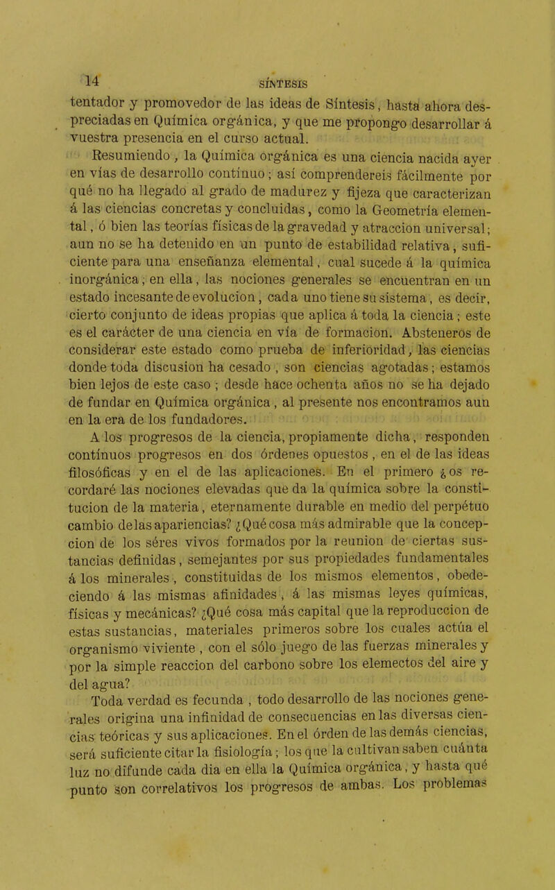 tentador y promovedor de las ideas de Síntesis, hasta ahora des- preciadas en Química org-ánica, y que me propongo desarrollar á vuestra presencia en el curso actual. I*'' Resumiendo , la Química org-ánica es una ciencia nacida ayer en vías de desarrollo continuo ; así comprendereis fácilmente por qué no ha lleg-ado al grado de madurez y fijeza que caracterizan á las ciencias concretas y concluidas, como la Geometría elemen- tal , ó bien las teorías físicas de la gravedad y atracción universal ; aun no se ha detenido en un punto de estabilidad relativa, sufi- ciente para una enseñanza elemental, cual sucede á la química inorg-ánica, en ella, las nociones g-enerales se encuentran en un estado incesante de evolución, cada uno tiene su sistema, es decir, cierto conjunto de ideas propias que aplica á toda la ciencia ; este es el carácter de una ciencia en vía de formación. Absteneros de considerar este estado como prueba de inferioridad, las ciencias donde toda discusión ha cesado , son ciencias agotadas ; estamos bien lejos de este caso ; desde hace ochenta años no se ha dejado de fundar en Química org-ánica , al presente nos encontramos aun en la era de los fundadores. A los prog-resos de la ciencia, propiamente dicha, responden continuos prog-resos en dos órdenes opuestos , en el de las ideas filosóficas y en el de las aplicaciones. En el primero ¿os re- cordaré las nociones elevadas que da la química sobre la consti- tución de la materia, eternamente durable en medio del perpétuo cambio délas apariencias? ¿Qué cosa más admirable que la concep- ción de los séres vivos formados por la reunion de' ciertas sus- tancias definidas, semejantes por sus propiedades fundamentales á los minerales, constituidas de los mismos elementos, obede- ciendo á las mismas afinidades , á las mismas leyes químicas, físicas y mecánicas? ¿Qué cosa más capital que la reproducción de estas sustancias, materiales primeros sobre los cuales actúa el org-anismo viviente , con el sólo juego de las fuerzas minerales y por la simple reacción del carbono sobre los elemectos del aire y del ag-ua? Toda verdad es fecunda , todo desarrollo de las nociones g-ene- rales orig-ina una infinidad de consecuencias en las diversas cien- cias'teóricas y sus aplicaciones. En el órden de las demás ciencias, será suficiente citar la fisiología ; los que la cultivan saben cuánta luz no difunde cada dia en ella la Química org-ánica, y hasta qué punto son correlativos los prog-resos de ambas. Los problemas