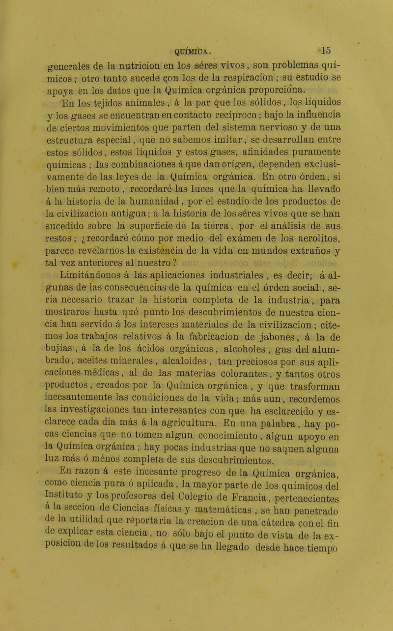 generales de la nutrición en los séres vivos, son problemas quí- micos ; otro tanto sucede Qon los de la respiración ; su estudio se apoya en los datos que la Química orgánica proporciona. 'En los tejidos animales , á la par que los sólidos, los líquidos y los gases se encuentran en contacto recíproco ; bajo la influencia de ciertos movimientos que parten del sistema nervioso y de una estructura especial, que no sabemos imitar, se desarrollan entre estos solidos, estos líquidos y estos gases, afinidades puramente químicas ; las combinaciones áque dan origen, dependen exclusi- vamente de las leyes de la Química orgánica. En otro órden, si bien más remoto , recordaré las luces que la química ha llevado á la historia de la humanidad , por el estudio de los productos de la civilización antigua; á la historia de los séres vivos que se han sucedido sobre lá superficie de la tierra, por el análisis de sus restos; ¿recordaré cómo por medio del exámen de los aerolitos, parece revelarnos la existencia de la vida en mundos extraños y tal vez anteriores al nuestro ? Limitándonos á las aplicaciones industriales , es decir; á al- gunas de las consecuencias de la química en el órden social, se- ria necesario trazar la historia completa de la industria, para mostraros hasta qué punto los descubrimientos de nuestra cien- cia han servido á los intereses materiales de la civilización ; cite- mos los trabajos relativos á la fabricación de jabones, á la de bujías , á la de los ácidos orgánicos, alcoholes , gas del alum- brado , aceites minerales , alcaloides , tan preciosos por sus apli- caciones médicas, al de las materias colorantes, y tantos otros productos, creados por la Química orgánica , y que trasforman incesantemente las condiciones de la vida ; más aun, recordemos las investigaciones tan interesantes con que ha esclarecido y es- clarece cada día más á la agricultura. En una palabra, hay po- cas ciencias que no tomen algún conocimiento, algún apoyo en la Química orgánica ; hay pocas industrias que no saquen alguna luz más ó ménos completa de sus descubrimientos. En razón á este incesante progreso de la Química orgánica, como ciencia pura ó aplicada, la mayor parte de los químicos del Instituto y los profesores del Colegio de Francia, pertenecientes á la sección de Ciencias físicas y matemáticas , se han penetrado de la utilidad que reportaría la creación de una cátedra con el fin de explicar esta ciencia , no sólo bajo el punto de vista de la ex- posición de los resultados á que se ha llegado desde hace tiempo