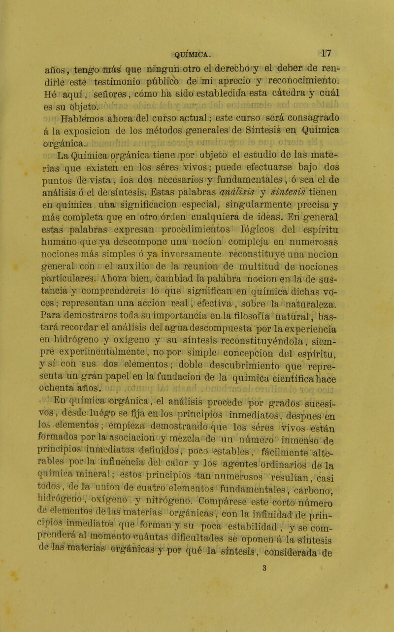 años , teng-o más' que ninguii otro el derecho y el deber de ren- dirle este testimonio público de mi aprecio y reconocimiento. Hé aquí, señores, cómo ha sido establecida esta cátedra y cuál es su objeto. Hablemos ahora del curso actual ; este curso será consagrado á la exposición de los métodos generales de Síntesis en Química orgánica. ow. . ; ■ ■ .v o' ¡  'j' La Química orgánica tiene por objeto el estudio de las mate^ rias que existen en los séres vivos ; puede efectuarse bajo dos puntos de vista, los dos necesarios y fundamentales, ó sea el de análisis ó el de síntesis. Estas palabras análisis y síntesis tienen en química uha significación especial, singularmente precisa y más completa que en otro órden cualquiera de ideas. En general estas palabras expresan procedimientos lógicos del espíritu humano que ya descompone una noción compleja en numerosas nociones más simples ó ya inversamente reconstituye una noción general con el auxilio ■ de la reunion de multitud de nociones particulares. Ahora bien, cambiad la palabra noción en la de sus- tancia y comprendereis lo que significan en química dichas vo- ces; representan una acción real/efectiva , sobre la naturaleza. Para demostraros toda su importancia en la filosofía natural, bas- tará recordar el análisis del agua descompuesta por la experiencia en hidrógeno y oxígeno y su síntesis reconstituyéndola, siem- pre experimentalmente, no por simple concepción del espíritu, y sí con sus dos elementos; doble descubrimiento que repre- senta un gran papel en la fundación de la química científica hace ochenta años, -irip .o.-trrr..- ij,; r-.r _ p,,¡.1 , : ., <. . .' En química'Orgánica, el análisis procede por grados sucesi- vos, desde luégo se fija en los principios inmediatos, después en los. elementos ¡empieza demostrando que los sérës Vivos «stán formados por la asociación y mezcla' dé un número' inmenso de principios inmediatos definidos, poco estables ;' fácilmente alte- rables por la inflaencia del calor y los agentes ordinarios déla química mineral ; estos principios tan numerosos resultan, casi todos, ^de la úüion de cuatro elementos fundamentales, carbono, hidrógeno, oxigenó^ y nitrógeno. Compárese este corto número de elementos de las materias orgánicas, con la infinidad de prin- cipios inmediatos que forman y su í)oca estabilidad-,! y se com- prenderá al momento «Liántas diñciütades se oponen á la síntesis de'lastoaterias' orgánicas y por qué la síntesis, consideráda■ de