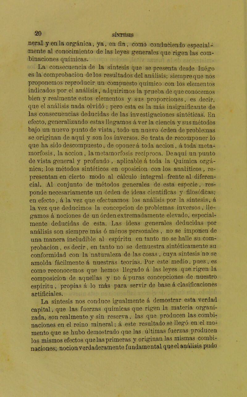 neral yenla orgánica, ya, en fin, como conduciendo especial- mente al conocimiento de las leyes g-enerales que rigen las com- binaciones químicas. La consecuencia de la síntesis que se presenta desde luég-o es la comprobación délos resultados del análivsis; sierapreque nos proponemos reproducir un compuesto químico con los elementos indicados por el análisis, adquirimos la prueba de que conocemos bien y realmente estos elementos y sus proporciones, es decir, que el análisis nada olvidó ; pero esta es la más insignificante de las consecuencias deducidas de las investigaciones sintéticas. En efecto, generalizando estas llegamos á ver la ciencia y sus métodos bajo un nuevo punto de vista, todo un nuevo órden de problemas se originan de aquí y son los inversos. Se trata de recomponer lo que ha sido descompuesto, de oponer á toda acción, á toda meta- morfosis, la acción, la metamorfosis recíproca. De aquí un punto de vista general y profundo , aplicable á toda la Química orgá- nica; los métodos sintéticos en oposición con los analíticos, re- presentan en cierto modo al cálculo integral frente al diferen- cial. Al conjunto de métodos generales de esta especie, res- ponde necesariamente un órden de ideas científicas y filosóficas; en efecto, á la vez que efectuamos los análisis por la síntesis, á la vez que deducimos la concepción de problemas inversos , lle- gamos á nociones de un órden extremadamente elevado, especial- mente deducidas de esta. Las ideas generales deducidas por análisis son siempre más ó ménos personales , no se imponen de una manera ineludible al espíritu en tanto no se halle su com- probación , es decir , en tanto no se demuestra sintéticamente su conformidad con la naturaleza de las cosas , cuya síntesis no se amolda fácilmente á nuestras teorías. Por este medio, pues , es como reconocemos que hemos llegado á las leyes que rigen la composición de aquellas y no á puras concepciones de nuestro espíritu , propias á lo más para servir de base á clasificaciones artificiales. La síntesis nos conduce igualmente á demostrar esta verdad capital, que las fuerzas químicas que rigen la materia organi- zada, son realmente y sin reserva, las que producen las combi- naciones en el reino mineral ; á este resultado se llegó en el mo- mento que se hubo demostrado que las últimas fuerzas producen los mismos efectos que las primeras y originan las mismas combi- naciones; noción verdaderamente fundamental que el análisis pudo