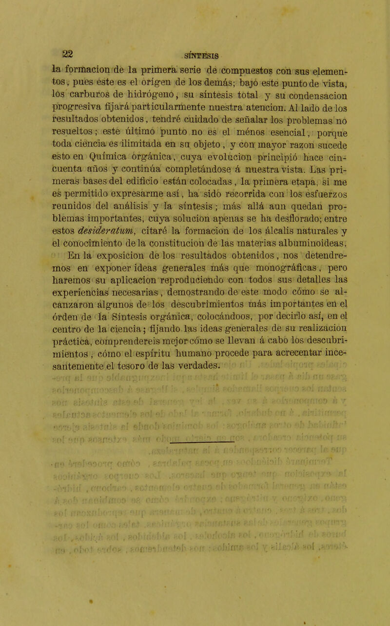 la formación de la primera serie de compuestos con sus elemen- tos, pues este es el oríg-en de los demás; bajo este punto de vista, los carburos de hidrógeno, su síntesis total y su condensación prog-resiva fijará particularmente nuestra atención. Al lado de los resultados obtenidos, tendré cuidado de señalar los problemas no resueltos ; este último punto no es el ménos esencial, porque toda ciencia es ilimitada en su objeto , y con mayor razón sucede esto en Química org-ánica, cuya evolución principió hace cin- cuenta años y continúa completándose á nuestra vista. Las pri- meras bases del edificio están colocadas , la primera etapa, si me es permitido expresarme así, ha sido recorrida con los esfuerzos reunidos del análisis y la síntesis ; más allá aun quedan pro- blemas importantes, cuya solución apenas se ha desflorado; entre estos desideratum, citaré la formación de los álcalis naturales y el conocimiento déla constitución de las materias albuminoideas. En la exposición de los resultados obtenidos, nos detendre- mos en exponer ideas generales más que monográficas, pero haremos su aplicación reproduciendo con todos sus detalles las experiencias necesarias, demostrando de este modo cómo se al- canzaron algunos de los descubrimientos más importantes en el órden de la Síntesis orgánica, colocándoos, por decirlo así, en el centro de la ciencia; fijando las ideas generales de su realización práctica, comprendereis mejor cómo se llevan á cabo los descubri- mientos , cómo el espíritu humano procede para acrecentar ince- santemente el tesoro de las verdades.