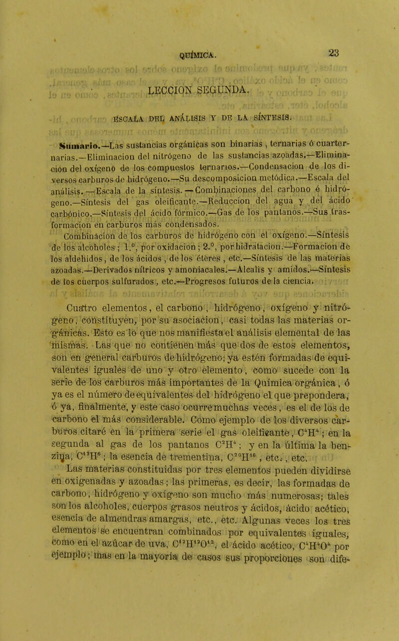 •.(->î '.«I '(■': I ■(■.■■■■■ - ^ !n ' LECCION SEGUNDA. ESCaXA. del Y DE LA SINTESIS. Sumario.—Las sustancias orgánicas son binarias , ternarias ó cuartcr- narias.—Eliminación del nitrógeno de las sustancias azoadas.—Elimina- ción del oxígeno de los compuestos ternarios.—Condensación de los di- versos carburos de hidrógeno.—Su descomposición metódica.—Escala del apiálisi?.;.—Escala de 1?^ síntesis.—Combina.ciones del carbono é hidró- geno.—Síntesis del gas oleificante.—Reducción del agua y del ácido carbónico.—Síntesis del ácido fórmico.-rGas de los pahlanos.-rSug .Iras- . • , ■. . , , ,í:)(: •■ filil í)I.( OVáíüiiíí ;d formación en carburos mas condensados. Combinácion de los carbtiros de hidrógeno con el oxígeno.—Síntesis de los alcoholes'* 1.°, por oxidación ; 2.°, porhidratacion.—Formación de los aldehidos, de los ácidos , délos éteres , etc.—Síntesis de las materias azoadas.—Derivados nítricos y amoniacales.—Alcalis y amidos.^—Síntesis de los cuerpos sulfurados, etc.—Progresos futuros de la ciencia. Cugftro elementos, el carbono , hidróg-eno, oxígeno y -nitró- g-eco , cónstituyen^ por su asociación , casi todas las materias or- 'g-àïiicas. Esto es lo que nos manifiesta el análisis elemental délas 'tüisié'as. Las quë no contienen más que dos de estos elementos, son eü g*enéral caíburos de hidróg-eno ; ya estén formadas de equi- valentes iguales de uno y otro elemento, como sucede con la serie de los carburos más importantes de la Química Org-ánica , ó ya es el número de equivalentes del hidróg-eno el que prepondera, ó ya, finalmente, y este caso ocurrémuchas veces, es el de los de carbono el más considerable. Como ejemplo de los diversos car- bufos citaré èn la primera serie el g-as oleifieante, C*H* ; en la segunda al g-as de los pantanos C^^H* ; y en la última la ben- zfiija, 'CH« ; la esencia de trementina, C'H , etc.-, etc. ' Las materias constituidas por tres elementos pueden dividirse en oxig-enadas y azoadas ; las primeras, es decir, las formadas de carbono, hidróg-eno y oxlg-eno son mucho más numerosas; tales son los alcoholes, cuerpos g-rasos neutros y ácidos, ácido acético, esencia de almendras araarg-as, etc., ètcV Alg-unas veces los tres elementos'Se encuentran combinados por equivalentes ig-uales, como en el azúcar de uva, C•^H»0'^ el ácido acético, C^hV por ejemplo; mas en la mayoría de casos sus proporcioues «soái dife-