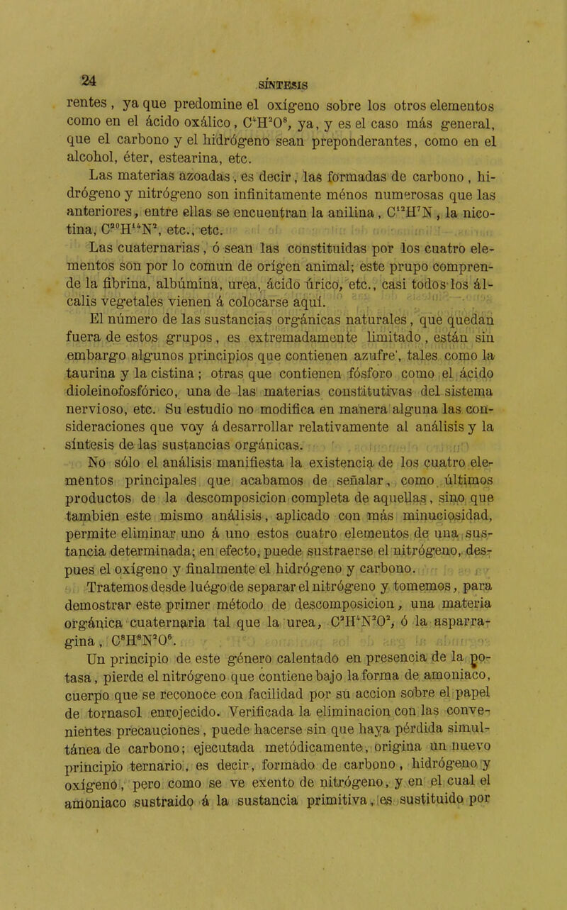 rentes , ya que predomine el oxíg-eno sobre los otros elementos como en el ácido oxálico, C*H'0% ya, y es el caso más g-eneral, que el carbono y el liidróg-eno sean preponderantes, como en el alcohol, éter, estearina, etc. Las materias azoadas, es decir, las formadas de carbono , hi- dróg-eno y nitróg-eno son infinitamente ménos numerosas que las anteriores, entre ellas se encuentran la anilina, C'^H'N , la nico- tina, C='HN^ etc., etc. Las cuaternarias , ó sean las constituidas por los cuatro ele- mentos son por lo común de oríg-en animal; este prupo compren- de la fibrina, albúmina, urea, ácido úrico, etc., casi todos-los ál- calis veg-etales vienen á colocarse aquí. ' , ; / ' El número de las sustancias orgánicas naturales, qùe puedan fuera de estos grupos, es extremadamente limitado, están sin embargo algunos principios que contienen azufre', tales como la taurina y la cistina ; otras que contienen fósforo como : el ácido dioleinofosfórico, una de las materias constitutivas del sistema nervioso, etc. Su estudio no modifica en manera alguna las con- sideraciones que voy á desarrollar relativamente al análisis y la síntesis de las sustancias orgánicas. ü,.-í. m . í , No sólo el análisis manifiesta la existencia de los cuatro eler mentos principales que acabamos de señalar, como últimos productos de la descomposición completa de aquellas , sino que también este mismo análisis, aplicado con más minuciosidad, permite eliminar uno ¡á uno estos cuatro elementos de una.¡sus- tancia determinada; en efecto, puede sustraerse el nitrógeno, des- pués el oxígeno y finalmente el hidrógeno y carbono, ufrf í^y j-^-y Oí; Tratemos desde luégode separar el nitrógeno y tomemos, para demostrar este primer método de descomposición, una materia orgánica cuaternaria tal que la urea, C^H^N'O', ó la .qsparra- gina, C«H«N'0^ ^ :'^í'- f/- Un principio de este género calentado en presencia de la gor tasa, pierde el nitrógeno que contiene bajo la forma de amoniaco, cuerpo que se reconoce con facilidad por su acción sobre el papel de tornasol enrojecido. Verificada la eliminación cotí las conve- nientes precauciones, puede hacerse sin que haya pérdida simul- tánea de carbono ; ejecutada metódicamente, origina un nuevo principio ternario, es decir, formado de carbono, hidrógeno'y oxígeno, pero como se ve exento de nitrógeno, y en el cual el amoniaco sustraído á la sustancia primitiva jes sustituido por