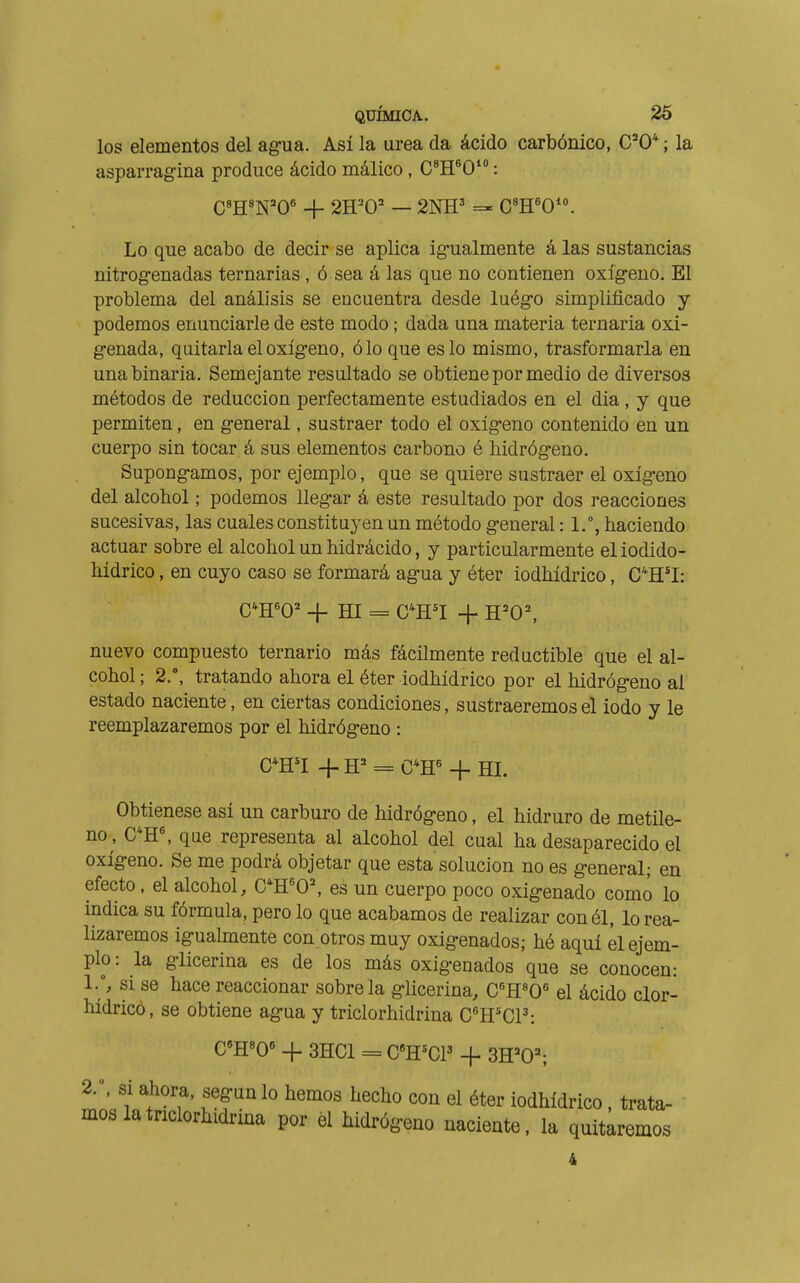 los elementos del agua. Así la urea da ácido carbónico, C'O* ; la asparrag-ina produce ácido málico , C^H^O' : C'H^N'O' _j_ 2H='0' — 2NH' C'H'O. Lo que acabo de decir se aplica ig-ualmente á las sustancias nitrogenadas ternarias , ó sea á las que no contienen oxígeno. El problema del análisis se encuentra desde luégo simplificado y podemos enunciarle de este modo ; dada una materia ternaria oxi- genada, quitarla el oxígeno, ó lo que es lo mismo, trasformarla en una binaria. Semejante resultado se obtiene por medio de diversos métodos de reducción perfectamente estudiados en el dia , y que permiten, en general, sustraer todo el oxígeno contenido en un cuerpo sin tocar á sus elementos carbono é hidrógeno. Supongamos, por ejemplo, que se quiere sustraer el oxígeno del alcohol ; podemos llegar á este resultado por dos reacciones sucesivas, las cuales constituyen un método general : 1.°, haciendo actuar sobre el alcohol un hidrácido, y particularmente eliodido- hídrico, en cuyo caso se formará agua y éter iodhídrico, C^H^I: C*H'0' -f HI = C^H'I -f H=0^ nuevo compuesto ternario más fácilmente réductible que el al- cohol ; 2., tratando ahora el éter iodhídrico por el hidrógeno al estado naciente, en ciertas condiciones, sustraeremos el iodo y le reemplazaremos por el hidrógeno : C*H''I -f = C*H^ -I- HI. Obtienese así un carburo de hidrógeno, el hidruro de metile- no, C*H^ que representa al alcohol del cual ha desaparecido el oxígeno. Se me podrá objetar que esta solución no es general; en efecto, el alcohol, C*H^O^ es un cuerpo poco oxigenado como lo indica su fórmula, pero lo que acabamos de realizar con él, lo rea- lizaremos igualmente con otros muy oxigenados; hó aquí el ejem- plo : la glicerina es de los más oxigenados que se conocen: ly si se hace reaccionar sóbrela glicerina, CH^O el ácido clor- hídrico, se obtiene agua y triclorhidrina C^H'CP: C'H^O -f- 3HC1 = C«H^CP + 3H='0^ 2.\ si ahora, según lo hemos hecho con el éter iodhídrico, trata- mos la triclorhidrina por él hidrógeno naciente, la quitaremos