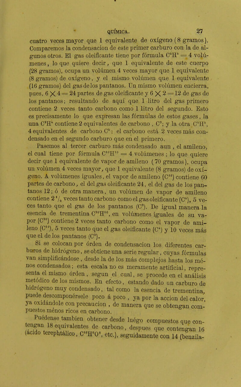 cuatro veces mayor que 1 equivalente de oxígeno (8 gramos). Comparemos la condensación de este primer carburo con la de al- gunos otros. El gas oleiflcante tiene por fórmula C*H* = 4 volú- menes , lo que quiere decir, que 1 equivalente de este cuerpo (28 gramos), ocupa un volúmen 4 veces mayor que 1 equivalente (8 gramos) de oxígeno, y el mismo volúmen que 1 equivalente (16 gramos) del gas de los pantanos, ün mismo volúmen encierra, pues, 6 X 4 = 24 partes de gas oleificante y 6 X 2 = 12 de gas de los pantanos ; resultando de aquí que 1 litro del gas primero contiene 2 veces tanto carbono como 1 litro del segundo. Esto es precisamente lo que expresan las fórmulas de estos gases, la una C^H* contiene 2 equivalentes de carbono , y la otra C*H*, 4 equivalentes de carbono ; el carbono está 2 veces más con- densado en el segundo carburo que en el primero. Pasemos al tercer carburo más condensado aun , el amileno, el cual tiene por fórmula CH = 4 volúmenes ; lo que quiere decir que 1 equivalente de vapor de amileno (70 gramos), ocupa un volúmen 4 veces mayor, que 1 equivalente (8 gramos) de oxí- geno. A volúmenes iguales, el vapor de amileno (C) contiene 60 partes de carbono, el del gas oleiflcante 24, el del gas de los pan- tanos 12 ; ó de otra manera, un volúmen de vapor de amileno contiene 2 Va veces tanto carbono como el gas oleificante (C*), 5 ve- ces tanto que el gas de los pantanos (C). De igual manera la esencia de trementina C'H*^ en volúmenes iguales de su va- por (C) contiene 2 veces tanto carbono como el vapor de ami- leno (C), 5 veces tanto que el gas oleificante (C*) y 10 veces más que el délos pantanos (C). Si se colocan por órden de condensación los diferentes car- buros de hidrógeno, se obtiene una serie regular, cuyas fórmulas van simplificándose , desde la de los más tíomplejos hasta los mè- nes condensados; esta escala no es meramente artificial, repre- senta el mismo órden, según el cual, se procede en el análisis metódico de los mismos. En efecto, estando dado un carburo de hidrógeno muy condensado, tal como la esencia de trementina puede descomponérsele poco á poco , ya por la acción del calor ya oxidándole con precaución , de manera que se obtengan com- puestos ménos ricos en carbono. Puédense también obtener desde luégo compuestos que con- tengan 18 equivalentes de carbono, después que contengan 16 (ácido terephtálico. C-H«0«, etc.), seguidamente con 14 (benzila-