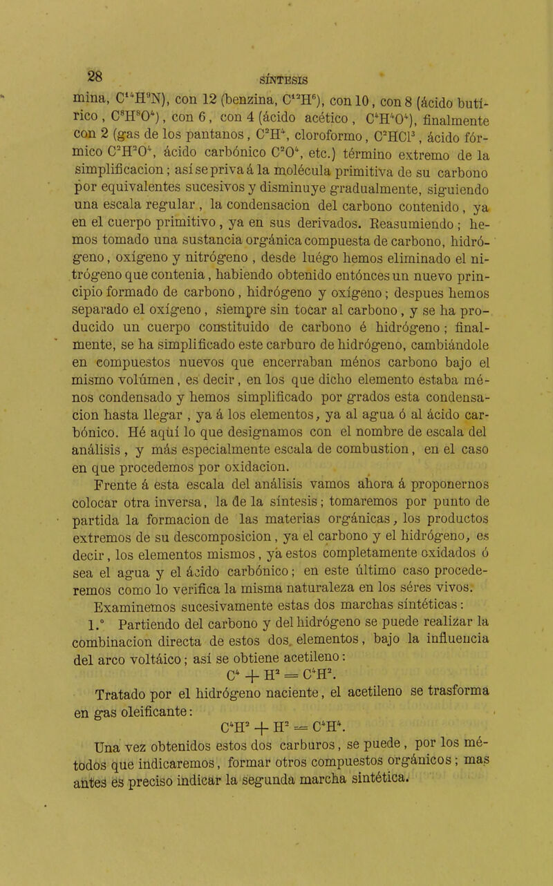 mina, C^'^H^N), con 12 (benzina, C^H), con 10, con 8 (ácido butí- rico , C«H«0*), con 6, con 4 (ácido acético , C*H'*0*), finalmente con 2 (gas de los pantanos, C'H\ cloroformo, C'HCP , ácido fór- mico C'H'0\ ácido carbónico C'0\ etc.) término extremo de la simplificación; así se priva á la molécula primitiva de su carbono por equivalentes sucesivos y disminuye gradualmente, siguiendo una escala regular , la condensación del carbono contenido , ya en el cuerpo primitivo , ya en sus derivados. Reasumiendo ; he- mos tomado una sustancia orgánica compuesta de carbono, hidró- geno , oxígeno y nitrógeno , desde luégo hemos eliminado el ni- trógeno que contenia, habiendo obtenido entóncesun nuevo prin- cipio formado de carbono, hidrógeno y oxígeno ; después hemos separado el oxígeno, siempre sin tocar al carbono, y se ha pro- ducido un cuerpo constituido de carbono é hidrógeno ; final- mente, se ha simplificado este carburo de hidrógeno, cambiándole en compuestos nuevos que encerraban ménos carbono bajo el mismo volúmen, es decir, en los que dicho elemento estaba mé- nos condensado y hemos simplificado por grados esta condensa- ción hasta llegar , ya á los elementos, ya al agua ó al ácido car- bónico. Hé aqüí lo que designamos con el nombre de escala del análisis , y más especialmente escala de combustion, en el caso en que procedemos por oxidación. Frente á esta escala del análisis vamos ahora á proponernos colocar otra inversa, la de la síntesis; tomaremos por punto de partida la formación de las materias orgánicas, los productos extremos de su descomposición, ya el carbono y el hidrógeno, es decir, los elementos mismos, ya estos completamente oxidados ó sea el agua y el ácido carbónico ; en este último caso procede- remos como lo verifica la misma naturaleza en los séres vivos. Examinemos sucesivamente estas dos marchas sintéticas : 1. Partiendo del carbono y del hidrógeno se puede realizar la combinación directa de estos dos. elementos, bajo la influencia del arco voltáico ; así se obtiene acetileno : C-^ _|_ H^* = C'H'. Tratado por el hidrógeno naciente, el acetileno se trasforma en gas deificante : C*H' + H= C*H*. Una vez obtenidos estos dos carburos, se puede, por los mé- todos que indicaremos, formar otros compuestos orgánicos ; mas antes es preciso indicar la segunda marcha sintética.