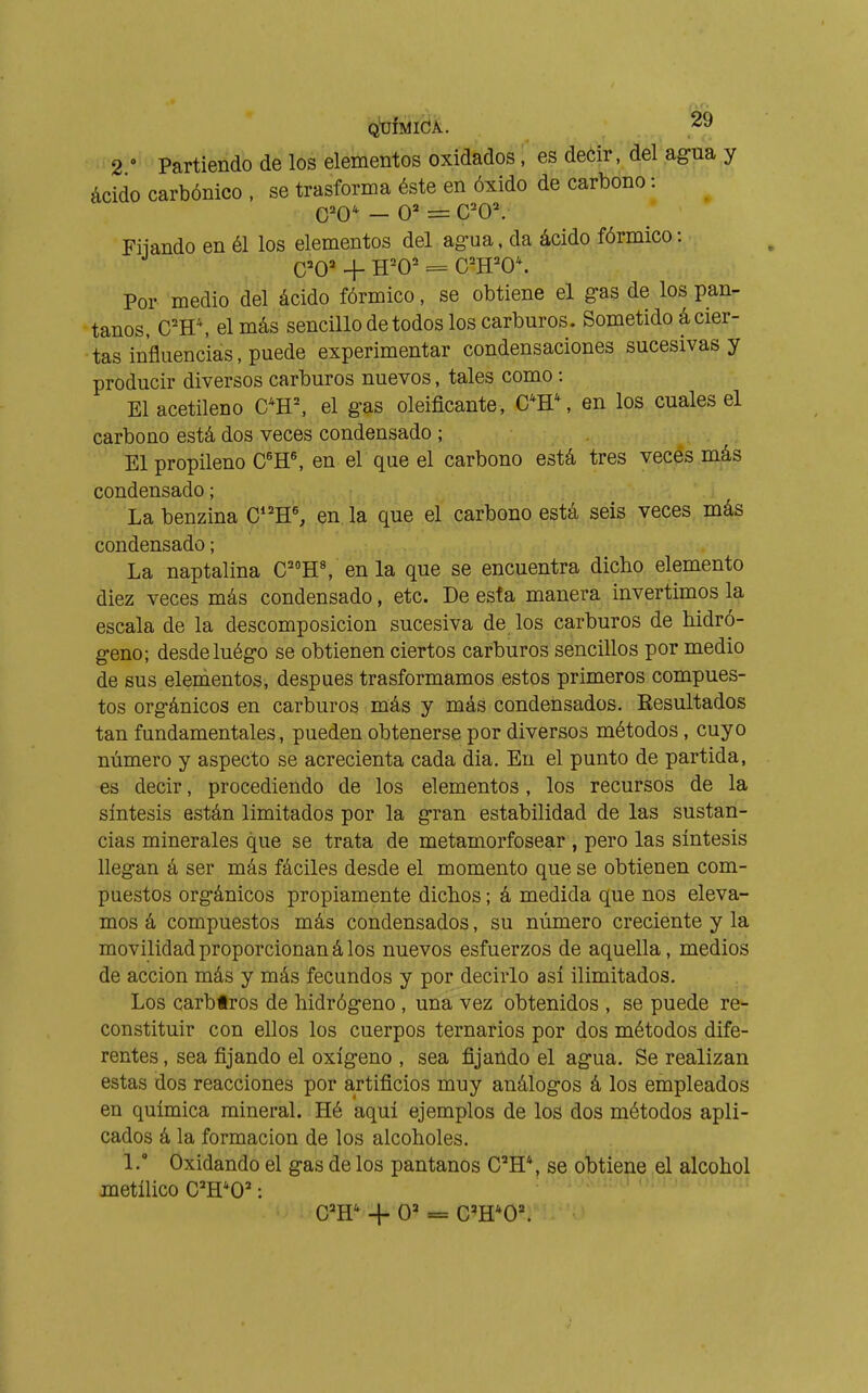 2 • Partiendo de los elementos oxidados, es decir, del agua y ácido carbónico . se trasforma éste en óxido de carbono : 0=^0' — 0=* = C^0\ Filando en él los elementos del ag-ua. da ácido fórmico : Por medio del ácido fórmico, se obtiene el gas de los pan- tanos, C'H*, el más sencillo de todos los carburos. Sometido á cier- tas influencias, puede experimentar condensaciones sucesivas y producir diversos carburos nuevos, tales como : El acetileno CH=, el gas oleificante, C*H\ en los cuales el carbono está dos veces condensado ; El propileno C'H^ en el que el carbono está tres veces más condensado; La benzina C*'H% en la que el carbono está seis veces más condensado; La naptalina C'''H% en la que se encuentra dicho elemento diez veces más condensado, etc. De esfa manera invertimos la escala de la descomposición sucesiva de los carburos de hidró- geno; desde luégo se obtienen ciertos carburos sencillos por medio de sus elementos, después trasformamos estos primeros compues- tos orgánicos en carburos más y más condensados. Kesultados tan fundamentales, pueden obtenerse por diversos métodos, cuyo número y aspecto se acrecienta cada dia. En el punto de partida, es decir, procediendo de los elementos, los recursos de la síntesis están limitados por la gran estabilidad de las sustan- cias minerales que se trata de metamorfosear , pero las síntesis llegan á ser más fáciles desde el momento que se obtienen com- puestos orgánicos propiamente dichos ; á medida que nos eleva- mos á compuestos más condensados, su número creciente y la movilidad proporcionan á los nuevos esfuerzos de aquella, medios de acción más y más fecundos y por decirlo así ilimitados. Los carbtros de hidrógeno, una vez obtenidos , se puede re^- constituir con ellos los cuerpos ternarios por dos métodos dife- rentes , sea fijando el oxígeno , sea fijando el agua. Se realizan estas dos reacciones por artificios muy análogos á los empleados en química mineral. Hé aquí ejemplos de los dos métodos apli- cados á la formación de los alcoholes. 1. Oxidando el gas de los pantanos C^H*, se obtiene el alcohol metílico ra^O' : C='H'^ -I- O» = C='H*0'.