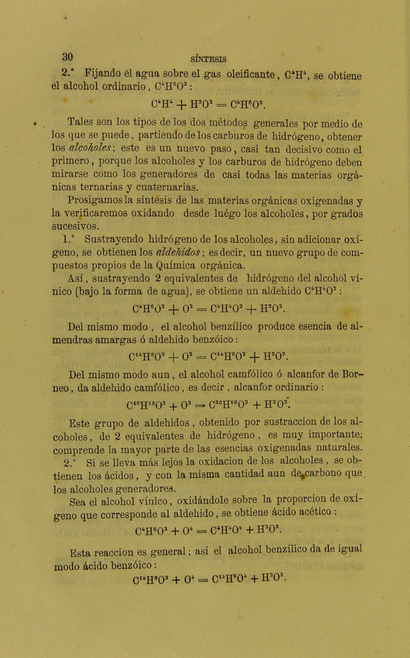 2/ Fijando él ag-iia sobre el gas oleificante, C*H\ se obtiene el alcohol ordinario, C^H'O^' : • Tales son los tipos de los dos métodos generales por medio de los que se puede, partiendo de los carburos de hidrógeno, obtener los alcoholes; este es un nuevo paso, casi tan decisivo como el primero, porque los alcoholes y los carburos de hidrógeno deben mirarse como los generadores de casi todas las materias orgá- nicas ternarias y cuaternarias. Prosigamos la síntesis de las materias orgánicas oxigenadas y la verificaremos oxidando desde luégo los alcoholes, por grados sucesivos. 1.  Sustrayendo hidrógeno de los alcoholes, sin adicionar oxí- geno, se obtienen los aldehidos ; es decir, un nuevo grupo de com- puestos propios de la Química orgánica. Así, sustrayendo 2 equivalentes de hidrógeno del alcohol ví- nico (bajo la forma de agua), se obtiene un aldehido C'H^O^ : CH«0=' + O' = C'H^O^ -f H=0^ Del mismo modo , el alcohol benzílico produce esencia de al- mendras amargas ó aldehido benzóico : Ci*H«0' + O' = C**H'0^ 4- H='0\ Del mismo modo aun, el alcohol camfólico ó alcanfor de Bor- neo , da aldehido camfólico, es decir , alcanfor ordinario : Este grupo de aldehidos , obtenido por sustracción de los al- coholes , de 2 equivalentes de hidrógeno , es muy importante; comprende la mayor parte de las esencias oxigenadas naturales. 2.  Si se lleva más lejos la oxidación de los alcoholes , se ob- tienen los ácidos, y con la misma cantidad aun de^carbono que los alcoholes generadores. Sea el alcohol vínico, oxidándole sobre la proporción de oxí- geno que corresponde al aldehido, se obtiene ácido acético : Esta reacción es general ; así el alcohol benzílico da de igual modo ácido benzóico :