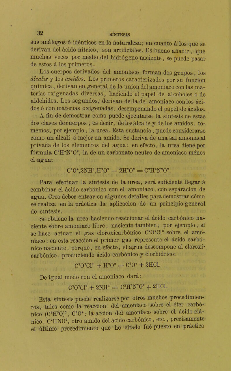 I 82 SÍNTESIS SUS análog-os ó idénticos en la naturaleza ; en cuanto á los que se derivan del ácido nítrico, son artificiales. Es bueno añadir, que muchas veces por medio del hidrógeno naciente, se puede pasar de estos á los primeros. Los cuerpos derivados del amoniaco forman dos grupos, los álcalis y los amidas. Los primeros caracterizados por su función química, derivan en general de la union del amoniaco con las ma- terias oxigenadas diversas, haciendo el papel de alcoholes ó de aldehidos. Los segundos, derivan de la del amoniaco con los áci- dos ó con materias oxigenadas, desempeñando el papel de ácidos. A fin de demostrar cómo puede ejecutarse la síntesis de estas dos clases de cuerpos , es decir, de los álcalis y de los amidos, to- memos, por ejemplo, la urea. Esta sustancia, puede considerarse como un álcali ó mejor un amido. Se deriva de una sal amoniacal privada de los elementos del agua : en efecto, la urea tiene por fórmula C^H*N^O^ la de un carbonato neutro de amoniaco ménos el agua: Para efectuar la síntesis de la urea, será suficiente llegar á combinar el ácido carbónico con el amoniaco, con separación de agua. Creo deber entrar en algunos detalles para demostrar cómo se realiza en la práctica la aplicación de un principio general de síntesis. Se obtiene la urea haciendo reaccionar el ácido carbónico na- ciente sobre amoniaco libre, naciente también ; por ejemplo, si se hace actuar el gas cloroxicarbónico C^O^CP sobre el amo- niaco ; en esta reacción el primer gas representa el ácido carbó- nico naciente, porque, en efecto, el agua descompone al cloroxi- carbónico , produciendo ácido carbónico y clorhídrico: C='0'CL + H'O' = C'O* -h 2HCL De igual modo con el amoniaco dará : C'O^CP + 2NH^ = C=^H*N=^0= + 2HC1. Esta síntesis puede realizarse por otros muchos procedimien- tos, tales como la reacción del amoniaco sobre el éter carbó- nico (C^H'O)^', C'O* ; la acción del amoniaco sobre el ácido ciá- nico , C'HNO^ otro amido del ácido carbónico, etc., precisamente el último procedimiento que he citado fué puesto en práctica