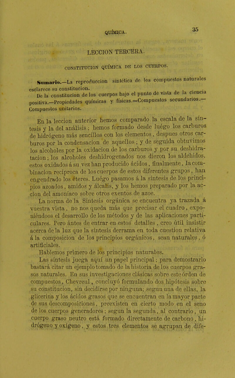 LECCION TERCERA. CONSTITUCION QUÍMICA DE LOS CUERPOS. S,iniarlo.-La reproducción sintética de los compuestos naturales esclarece su constitución. j i • • De la constitución de los cuerpos bajo el punto de vista de la ciencia positiva.-Propiedades quÍDiicas y físicas.-Compuestos secundarios .- Compuestos unitarios. En la lección anterior hemos comparado la escala de la sín- tesis y la del análisis ; hemos formado desde luégo los carburos de hidrógeno más sencillos con los elementos , después otros car- buros por la condensación de aquellos ; y de seguida obtuvimos los alcoholes por la oxidación de los carburos y por su deshidra- tacion ; los alcoholes deshidrogenados nos dieron los aldehidos, estos oxidados á su vez han producido ácidos, finalmente, la com- binación recíproca de los cuerpos de estos diferentes grupos, han engendrado los éteres. Luégo pasamos á la síntesis de los princi- pios azoados, amidos y álcalis, y los hemos preparado por la ac- , don del amoniaco sobre otros exentos de ázoe. ; La norma de la Síntesis orgánica se encuentra ya trazada á Vuestra vista , no nos queda más que precisar el cuadro, expo- niéndoos el desarrollo de los métodos y de las aplicaciones parti- culares. Pero ántes de entrar en estos' detalles , creo útil insistir acerca de la luz que la síntesis derrama en toda cuestión relativa ála composición de los principios orgánicos, sean naturales, ó artificiales. Hablemos primero de los principios naturales. •„ ,^, Las síntesis juega aquí un papel principal ; para demostrarlo bastará citar un ejemplo tomado de la historia délos cuerpos gra- sos naturales. Eu sus investigaciones clásicas sobre este orden de .compuestos, Chevreul, concluyó formulando dos,hipótesis sobre ,^u constitución, sin decidirse por ninguna; según una de ellas, la glicerina y los ácidos grasos que se encuentran en ía mayor parte de sus descomposiciones, preexisten en cierto modo en el seno de los cuerpos generadores ; según la segunda, al contrario, un cuerpo graso neutro está formado directamente de carbono, hi-