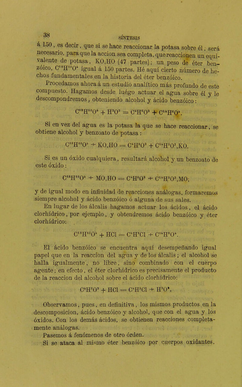 ^° SÍNTESXS á 150, es decir, que si se hace reaccionar la potasa sobre él, será necesario, para que la acción sea completa, que reaccionen un equi- valente de potasa, KO,HO (47 partes); un peso de éter ben- zóico, C*«H^»0* ig-ual á 150 partes. Hé aquí cierto número de he- chos fundamentales en la historia del éter benzóico. Procedamos ahora á un estudio analítico más profundo de este compuesto. Hagamos desde luég-o actuar el agua sobre él y le descompondremos, obteniendo alcohol y ácido benzóico : Si en vez del agua es la potasa la que se hace reaccionar, se obtiene alcohol y benzoato de potasa : Q18JJ10Q* + KO,Ha.== C*H«0=^ + C'^OMCO Si es un óxido cualquiera, resultará alcohol y un benzoato de este óxido : Qisgioo* 4- MO,HO = C'H^O* + C**H*0\MO; y de igual modo en infinidad de reacciones análogas, formaremos siempre alcohol y ácido benzóico ó alguna de sus sales. En lugar de los álcalis hagamos actuar los ácidos , el ácido clorhídrico, por ejemplo, y obtendremos ácido benzóico y éter clorhídrico: QisjjioQ'^ + HCl = C*H*C1 + G''R'0\ Èi ácido benzóico se encuentra aquí desempeñando igual papel que en la reacción del agua y de los álcalis ; el alcohol se halla igualmente, no libre, sino combinado con el cuerpo agente ; en efecto, el éter clorhídrico es precisamente el producto de la reacción del alcohol sobre el ácido clorhídrico: + HCl = C'H'Cl H=^0'. Observamos, pues, en definitiva, los mismos productos en la descomposición, ácido benzóico y alcohol, que con el agua y los óxidos. Con los demás ácidos, se obtienen reacciones completa- mente análogas. Pasemos á fenómenos de otro órden. Si se ataca al mismo éter benzóico por cuerpos oxidantes.