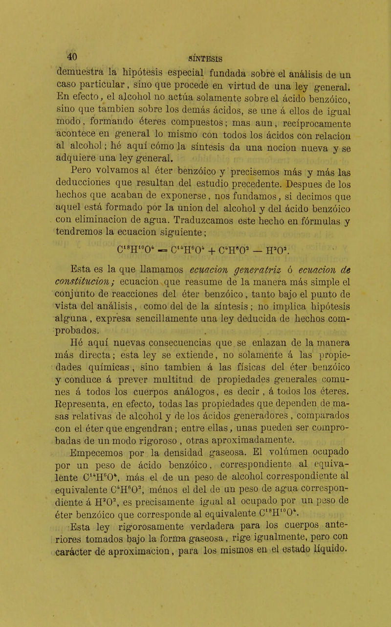 demuestra la hipótesis especial fundada sobre el análisis de un caso particular, sino que procede en virtud de una ley general. En efecto, el alcohol no actúa solamente sobre el ácido benzoico, sino que también sobre los demás ácidos, se une á ellos de ig-ual modo, formando éteres compuestos; mas aun, recíprocamente acontece en g-eneral lo mismo con todos los ácidos con relación al alcohol ; hé aquí cómo la síntesis da una noción nueva y se adquiere una ley g-eneral. Pero volvamos al éter benzóico y precisemos más y más las deducciones que resultan del estudio precedente. Después de los hechos que acaban de exponerse, nos fundamos, si decimos que aquel está formado por la union del alcohol y del ácido benzóico con eliminación de ag-ua. Traduzcamos este hecho en fórmulas y tendremos la ecuación siguiente ; QisgioQ* „ cH'0* + C'H'O' — H='0'. Esta es la que llamamos ecuación generatriz ó ecuación de constitución ; ecuación que reasume de la manera más simple el conjunto de reacciones del éter benzóico , tanto bajo el punto de vista del análisis, como del de la síntesis ; no implica hipótesis alguna , expresa sencillamente una ley deducida de hechos com- probados. Hé aquí nuevas consecuencias que.se enlazan de la manera más directa; esta ley se extiende, no solamente á las propie- dades químicas , sino también á las físicas del éter benzóico y conduce á prever multitud de propiedades generales comu- nes á todos los cuerpos análogos, es decir , á todos los éteres. Representa, en efecto, todas las propiedades que dependen de ma- sas relativas de alcohol y de los ácidos generadores , comparados con el éter que engendran ; entre ellas, unas pueden ser compro- badas de un modo rigoroso , otras aproximadamente. Empecemos por la densidad gaseosa. El volumen ocupado por un peso de ácido benzóico, correspondiente al equiva- lente C**H'0*, más el de un peso de alcohol correspondiente al equivalente C^H'O, ménos el del de un peso de agua correspon- diente á H'O', es precisamente igual al ocupado por un peso de éter benzóico que corresponde al equivalente C*^H0*. Esta ley rigorosamente verdadera para los cuerpos ante- riores tomados bajo la forma gaseosa, rige igualmente, pero con carácter de aproximación, para los mismos en el estado líquido.