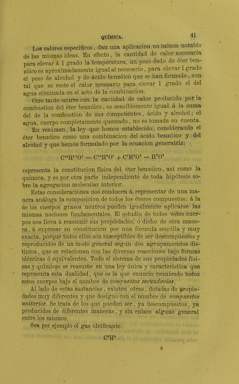 Los calores específicos, dan una aplicación no ménos notable de las mismas ideas. En efecto, la cantidad de calor necesaria para elevar á 1 grado la temperatura, un peso dado de éter ben- zoico es aproximadamente ig-ualal necesario , para elevar 1 g-rado el peso de alcohol y de ácido benzoico que se han formado, con tal que se reste el calor necesario para elevar 1 g-rado el del agua eliminada en el acto de la combinación. Otro tanto ocurre con la cantidad de calor producido por la combustion del éter benzóico , es sensiblemente igrual á la suma del de la combustion de sus componentes, ácido y alcohol ; el ag-ua, cuerpo completamente quemado , no es tomada en cuenta. En resúmen, la ley que hemos establecido, considerando el éter benzóico como una combinación del ácido benzóico y del alcohol y que hemos formulado por la ecuación g-eneratriz: representa la constitución física del éter benzóico , así como la química, y es por otra parte independiente de toda hipótesis so- bre la agreg-acion molecular interior. Estas consideraciones nos conducen á representar de una ma- nera análog-a la composición de todos los éteres compuestos ; á la de los cuerpos grasos neutros pueden ig-ualmente aplicarse las mismas nociones fundamentales. El estudio de todos estos ciiér- pos nos lleva á reasumir sus propiedades, ó dicho de otra mane- ra , á expresar su constitución por una fórmula sencilla y muy exacta, porque todos ellos son susceptibles de ser descompuestos y reproducidos de un modo g-eneral seg-un dos ag-rupamientos dis- tintos , que se relacionan con las diversas reacciones bajo formas idénticas ó equivalentes. Todo el sistema de sus propiedades físi- cas y químicas se reasume en una ley única y característica que representa esta dualidad, que es la que enuncio reuniendo todos estos cuerpos bajo el nombre de compuestos secundarios. Al lado de estas sustancias , existen otras, dotadas de propie- dades muy diferentes y que desig-no con el nombre de compuestos unitarios. Se trata de los que pueden ser, ya descompuestos, ya producidos de diferentes maneras, y sin enlace alg-uno g-eneral entre los mismos. Sea por ejemplo el g-as oleificante :