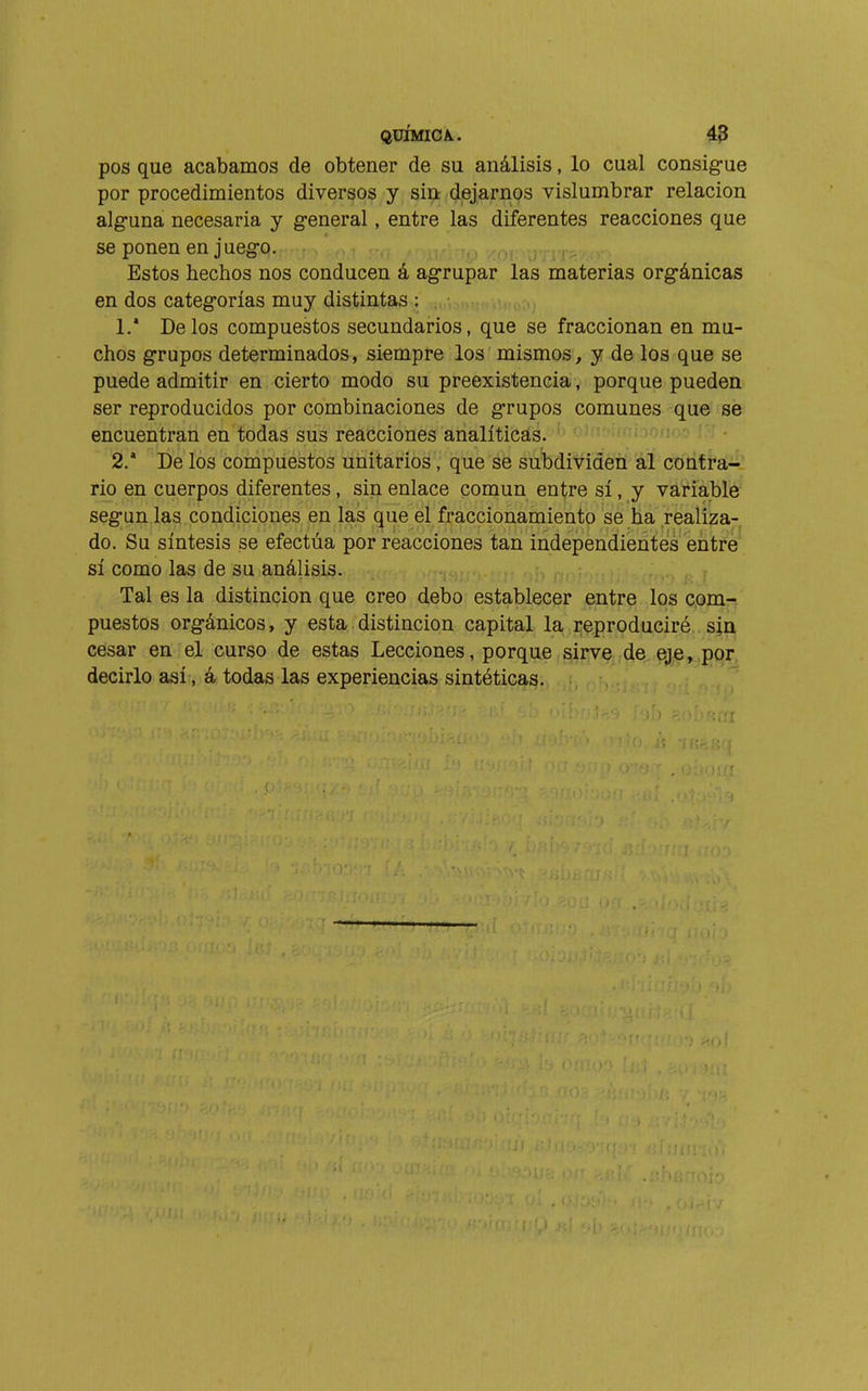 pos que acabamos de obtener de su análisis, lo cual consig-ue por procedimientos diversos y sin dejarnos vislumbrar relación alg-una necesaria y g-eneral, entre las diferentes reacciones que se ponen en jueg-o. i>¡ j Estos hechos nos conducen á ag-rupar las materias org'ánicas en dos categorías muy distintas : 1. * Délos compuestos secundarios, que se fraccionan en mu- chos g-rupos determinados, siempre los mismos, y de los que se puede admitir en cierto modo su preexistencia, porque pueden ser reproducidos por combinaciones de g-rupos comunes que se encuentran en todas sus reacciones analíticas. 2. * De los compuestos unitarios, que se subdividen al cbdfí'á-' rio en cuerpos diferentes, sin enlace común entre sí, y variable seg'un las condiciones en las que el fraccionamiento se ha realiza-, do. Su síntesis se efectúa por reacciones tan independientes entré' sí como las de su análisis. Tal es la distinción que creo debo establecer entre los com- puestos org-ánicos, y esta. distinción capital la i-^produciré sin cesar en el curso de estas Lecciones, porque sirve de eje, por, decirlo así, á todas las experiencias sintéticas.