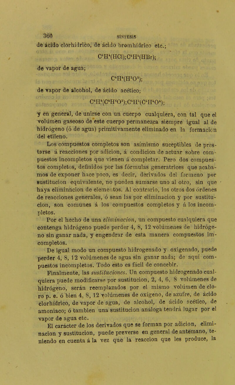 de ácido clorhídrico, de ácido bromhídrico etc.; C*HHHCl);C*H*(HBr); de vapor de agua; de vapor de alcohol, de ácido acético; C*H*(C*H«0');C*H*(C*H*0*); y en general, de unirse con un cuerpo cualquiera, con tal que el volumen gaseoso de este cuerpo permanezca siempre igual al de hidrógeno (ó de agua) primitivamente eliminado en la formación del ctileno. Los compuestos completos son asimismo suceptibles de pres- tgrse á reacciones por adición, á condición de actuar sobre com- puestos incompletos que vienen á completar. Pero dos compues- tos completos, definidos por las fórmulas generatrices que acaba- mos de exponer hace poco, es decir, derivados del formeno por sustitución equivalente, no pueden sumarse uno al otro, sin que haya eliminación de elementos. Al contrario, los otros dos órdenes de reacciones generales, ó sean las por eliminación y por sustitu- ción, son comunes á los compuestos completos y á los incom- pletos. Por el hecho de una elvninacion, un compuesto cualquiera que contenga hidrógeno puede perder 4, 8, 12 volúmenes de hidróge- no sin ganar nada, y engendrar de esta manera compuestos im- completos. De igual modo un compuesto hidrogenado y oxigenado, puede perder 4, 8, 12 volúmenes de ngua sin ganar nada; de aquí com- puestos incompletos. Todo esto es fácil de concebir. Finalmente, las sustituciones. Un compuesto hidrogenado cual- quiera puede modificarse por sustitución, 2, 4, 6, 8 volúmenes de hidrógeno, serán reemplazados por el mismo volúmen de clo- ro p. e. ó bien 4, 8, 12 volúmenes de oxígeno, de azufre, de ácido clorhídrico, de vapor de agua, de alcohol, de ácido ocético, de amoniaco; ó también una sustitución análoga tendrá lugar por el vapor de agua etc. El carácter de los derivados que se forman por adición, elimi- nación y sustitución, puede preverse en general de antemano, te- niendo en cuenta á la vez que la reacción que les produce, la